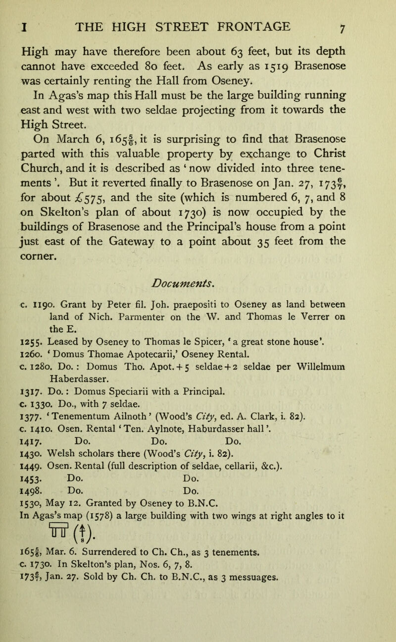 High may have therefore been about 63 feet, but its depth cannot have exceeded 80 feet. As early as 1519 Brasenose was certainly renting the Hall from Oseney. In Agas’s map this Hall must be the large building running east and west with two seldae projecting from it towards the High Street. On March 6, 165I, it is surprising to find that Brasenose parted with this valuable property by exchange to Christ Church, and it is described as ‘ now divided into three tene- ments ’. But it reverted finally to Brasenose on Jan. 27, 173^, for about ;^575, and the site (which is numbered 6, 7, and 8 on Skelton’s plan of about 1730) is now occupied by the buildings of Brasenose and the Principal’s house from a point just east of the Gateway to a point about 35 feet from the corner. Documents. c. 1190. Grant by Peter fil. Job. praepositi to Oseney as land between land of Nich. Parmenter on the W. and Thomas le Verrer on the E. 1255. Leased by Oseney to Thomas le Spicer, *a great stone house’. 1260. * Domus Thomae Apotecarii,’ Oseney Rental, c. 1280. Do.: Domus Tho. Apot. + 5 seldae+ 2 seldae per Willelmum Haberdasser. 1317. Do.: Domus Speciarii with a Principal, c. 1330. Do., with 7 seldae. 1377* ‘Tenementum Ailnoth’ (Wood’s City^ ed. A. Clark, i. 82). c. 1410. Osen. Rental ‘Ten. Aylnote, Haburdasser hall’. 1417. Do. Do. Do. 1430. Welsh scholars there (Wood’s City^ i. 82). 1449. Osen. Rental (full description of seldae, cellarii, &c.). 1453. Do. Do. 1498. Do. Do. 1530, May 12. Granted by Oseney to B.N.C. In Agas’s map (1578) a large building with two wings at right angles to it H(t). 165^, Mar. 6. Surrendered to Ch. Ch., as 3 tenements, c. 1730. In Skelton’s plan. Nos. 6, 7, 8. 173^5 Jan. 27. Sold by Ch. Ch. to B.N.C., as 3 messuages.