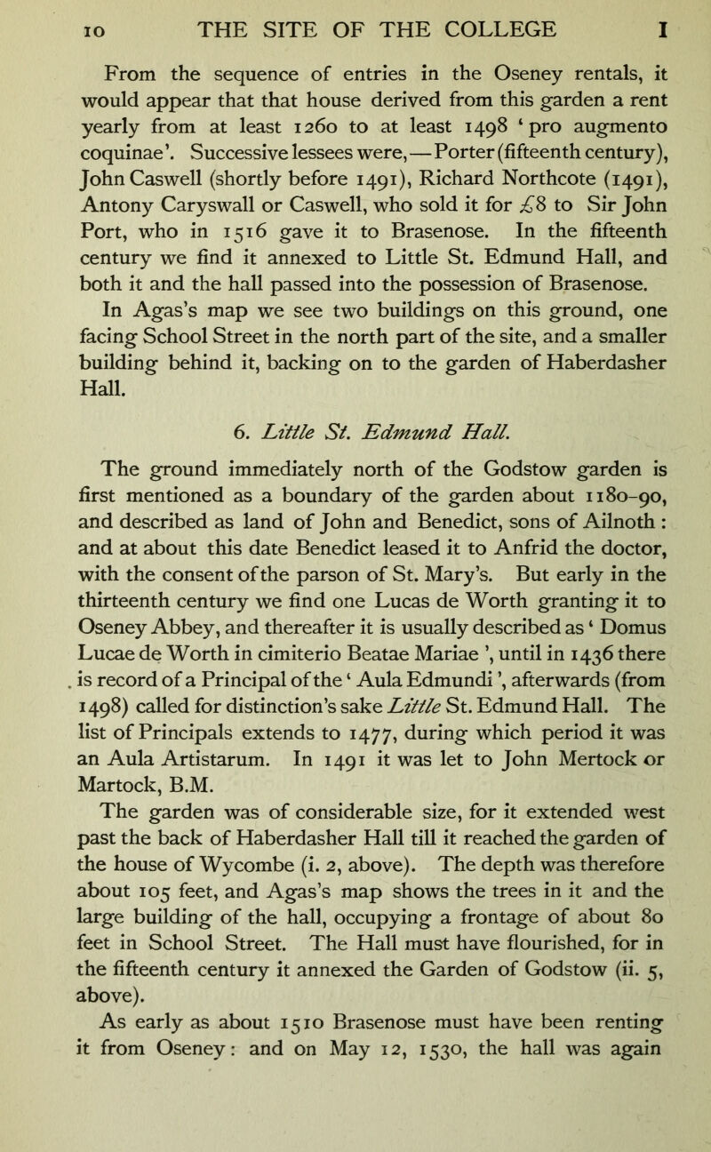 From the sequence of entries in the Oseney rentals, it would appear that that house derived from this garden a rent yearly from at least 1260 to at least 1498 ‘pro augmento coquinae Successive lessees were,—Porter (fifteenth century), John Caswell (shortly before 1491), Richard Northcote (1491), Antony Caryswall or Caswell, who sold it for ;^8 to Sir John Port, who in 1516 gave it to Brasenose. In the fifteenth century we find it annexed to Little St. Edmund Hall, and both it and the hall passed into the possession of Brasenose. In Agas’s map we see two buildings on this ground, one facing School Street in the north part of the site, and a smaller building behind it, backing on to the garden of Haberdasher Hall. 6. Little St. Edmund Hall. The ground immediately north of the Godstow garden is first mentioned as a boundary of the garden about 1180-90, and described as land of John and Benedict, sons of Ailnoth : and at about this date Benedict leased it to Anfrid the doctor, with the consent of the parson of St. Mary’s. But early in the thirteenth century we find one Lucas de Worth granting it to Oseney Abbey, and thereafter it is usually described as ‘ Domus Lucae de Worth in cimiterio Beatae Mariae ’, until in 1436 there is record of a Principal of the ‘ Aula Edmundi ’, afterwards (from 1498) called for distinction’s sake Little St. Edmund Hall. The list of Principals extends to 1477, during which period it was an Aula Artistarum. In 1491 it was let to John Mertock or Martock, B.M. The garden was of considerable size, for it extended west past the back of Haberdasher Hall till it reached the garden of the house of Wycombe (i. 2, above). The depth was therefore about 105 feet, and Agas’s map shows the trees in it and the large building of the hall, occupying a frontage of about 80 feet in School Street. The Hall must have flourished, for in the fifteenth century it annexed the Garden of Godstow (ii. 5, above). As early as about 1510 Brasenose must have been renting it from Oseney: and on May 12, 1530, the hall was again