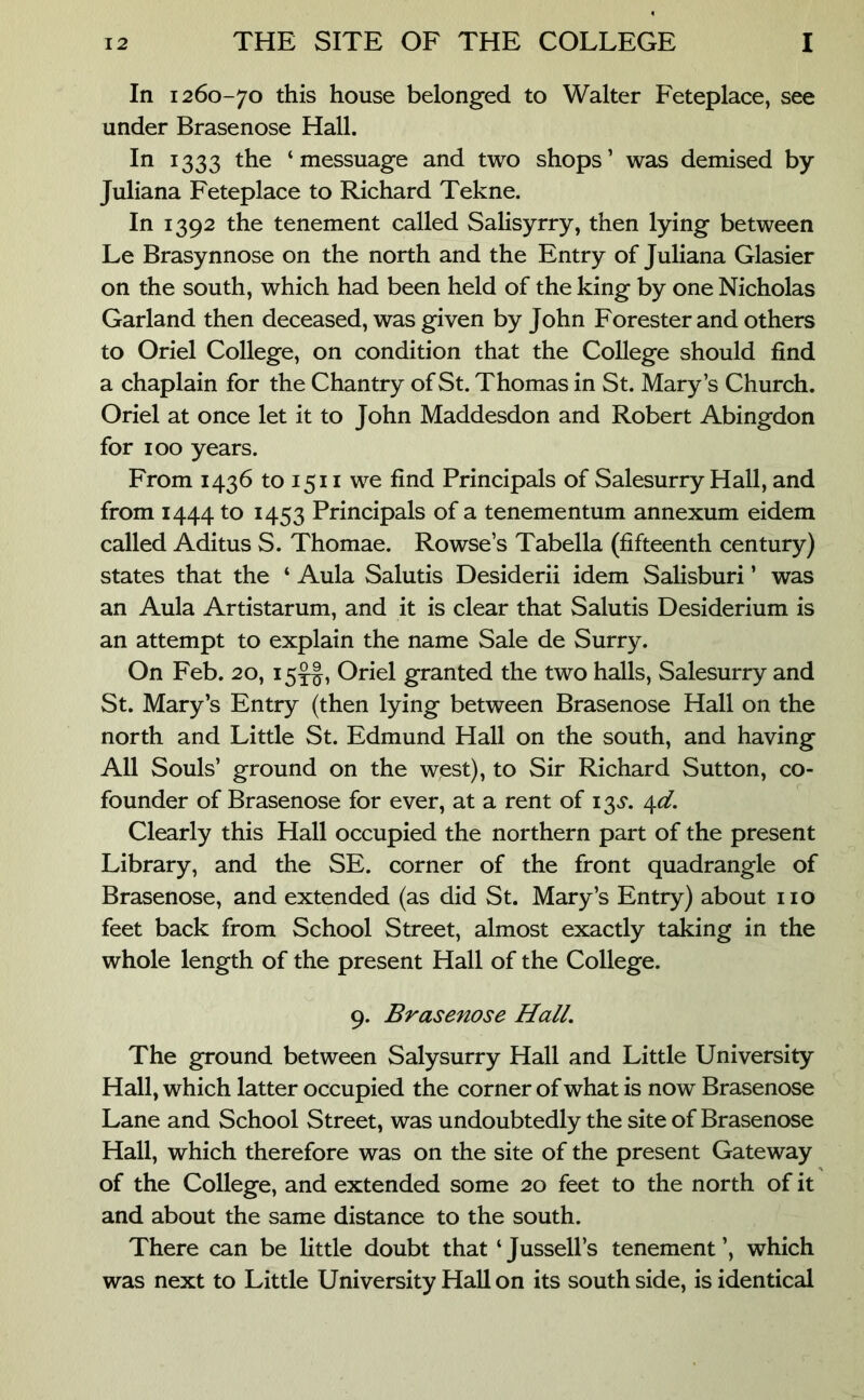 In 1260-70 this house belonged to Walter Feteplace, see under Brasenose Hall. In 1333 the ‘messuage and two shops’ was demised by Juliana Feteplace to Richard Tekne. In 1392 the tenement called Salisyrry, then lying between Le Brasynnose on the north and the Entry of Juliana Glasier on the south, which had been held of the king by one Nicholas Garland then deceased, was given by John Forester and others to Oriel College, on condition that the College should find a chaplain for the Chantry of St. Thomas in St. Mary’s Church. Oriel at once let it to John Maddesdon and Robert Abingdon for 100 years. From 1436 to 1511 we find Principals of Salesurry Hall, and from 1444 to 1453 Principals of a tenementum annexum eidem called Aditus S. Thomae. Rowse’s Tabella (fifteenth century) states that the ‘ Aula Salutis Desiderii idem Salisburi ’ was an Aula Artistarum, and it is clear that Salutis Desiderium is an attempt to explain the name Sale de Surry. On Feb. 20, 15^, Oriel granted the two halls, Salesurry and St. Mary’s Entry (then lying between Brasenose Hall on the north and Little St. Edmund Hall on the south, and having All Souls’ ground on the west), to Sir Richard Sutton, co- founder of Brasenose for ever, at a rent of i3,y. 4-d. Clearly this Hall occupied the northern part of the present Library, and the SE. corner of the front quadrangle of Brasenose, and extended (as did St. Mary’s Entry) about no feet back from School Street, almost exactly taking in the whole length of the present Hall of the College. 9. Brasenose Hall, The ground between Salysurry Hall and Little University Hall, which latter occupied the corner of what is now Brasenose Lane and School Street, was undoubtedly the site of Brasenose Hall, which therefore was on the site of the present Gateway of the College, and extended some 20 feet to the north of it and about the same distance to the south. There can be little doubt that ‘ Jussell’s tenement ’, which was next to Little University Hall on its south side, is identical