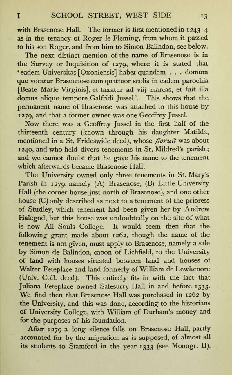 with Brasenose Hall. The former is first mentioned in 1243-4 as in the tenancy of Roger le Fleming, from whom it passed to his son Roger, and from him to Simon Balindon, see below. The next distinct mention of the name of Brasenose is in the Survey or Inquisition of 1279, where it is stated that ‘ eadem Universitas [Oxoniensis] habet quandam . . . domum que vocatur Brasennose cum quattuor scolis in eadem parochia [Beate Marie Virginis], et taxatur ad viij marcas, et fuit ilia domus aliquo tempore Galfridi Jussel ’. This shows that the permanent name of Brasenose was attached to this house by 1279, and that a former owner was one Geoffrey Jussel. Now there was a Geoffrey Jussel in the first half of the thirteenth century (known through his daughter Matilda, mentioned in a St. Frideswide deed), whose floruit was about 1240, and who held divers tenements in St. Mildred’s parish; and we cannot doubt that he gave his name to the tenement which afterwards became Brasenose Hall. The University owned only three tenements in St. Mary’s Parish in 1279, namely (A) Brasenose, (B) Little University Hall (the corner house just north of Brasenose), and one other house (C) only described as next to a tenement of the prioress of Studley, which tenement had been given her by Andrew Halegod, but this house was undoubtedly on the site of what is now All Souls College. It would seem then that the following grant made about 1262, though the name of the tenement is not given, must apply to Brasenose, namely a sale by Simon de Balindon, canon of Lichfield, to the University of land with houses situated between land and houses of Walter Feteplace and land formerly of William de Lewkenore (Univ. Coll. deed). This entirely fits in with the fact that Juliana Feteplace owned Salesurry Hall in and before 1333. We find then that Brasenose Hall was purchased in 1262 by the University, and this was done, according to the historians of University College, with William of Durham’s money and for the purposes of his foundation. After 1279 a silence falls on Brasenose Hall, partly accounted for by the migration, as is supposed, of almost all its students to Stamford in the year 1333 (see Monogr. II).