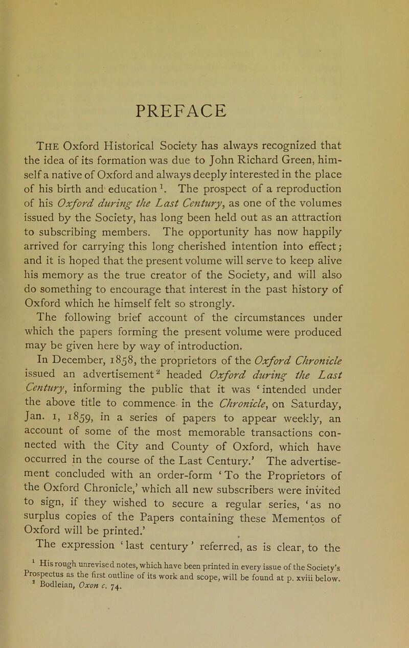 PREFACE The Oxford Historical Society has always recognized that the idea of its formation was due to John Richard Green, him- self a native of Oxford and always deeply interested in the place of his birth and education1. The prospect of a reproduction of his Oxford during the Last Century, as one of the volumes issued by the Society, has long been held out as an attraction to subscribing members. The opportunity has now happily arrived for carrying this long cherished intention into effect ; and it is hoped that the present volume will serve to keep alive his memory as the true creator of the Society, and will also do something to encourage that interest in the past history of Oxford which he himself felt so strongly. The following brief account of the circumstances under which the papers forming the present volume were produced may be given here by way of introduction. In December, 1858, the proprietors of the Oxford Chronicle issued an advertisement * headed Oxford during the Last Century, informing the public that it was ‘ intended under the above title to commence in the Chronicle, on Saturday, Jan. 1, 1859, in a series of papers to appear weekly, an account of some of the most memorable transactions con- nected with the City and County of Oxford, which have occurred in the course of the Last Century.’ The advertise- ment concluded with an order-form ‘ To the Proprietors of the Oxford Chronicle,’ which all new subscribers were invited to sign, if they wished to secure a regular series, ‘ as no surplus copies of the Papers containing these Mementos of Oxford will be printed.’ The expression ‘ last century ’ referred, as is clear, to the His rough unrevised notes, which have been printed in every issue of the Society's Prospectus as the first outline of its work and scope, will be found at p. xviii below. Bodleian, Oxon c. 74.