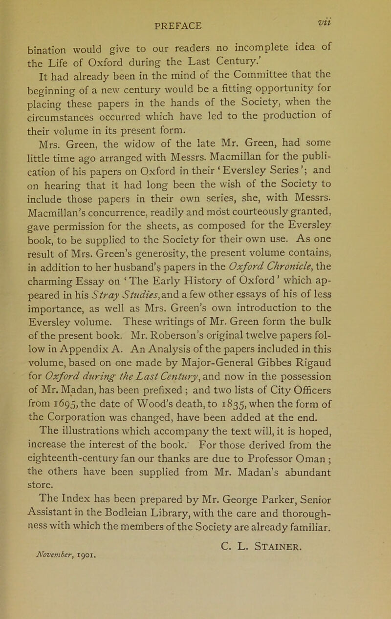 bination would give to our readers no incomplete idea of the Life of Oxford during the Last Century.’ It had already been in the mind of the Committee that the beginning of a new century would be a fitting opportunity for placing these papers in the hands of the Society, when the circumstances occurred which have led to the production of their volume in its present form. Mrs. Green, the widow of the late Mr. Green, had some little time ago arranged with Messrs. Macmillan for the publi- cation of his papers on Oxford in their ‘Eversley Series’; and on hearing that it had long been the wish of the Society to include those papers in their own series, she, with Messrs. Macmillan’s concurrence, readily and most courteously granted, gave permission for the sheets, as composed for the Eversley book, to be supplied to the Society for their own use. As one result of Mrs. Green’s generosity, the present volume contains, in addition to her husband’s papers in the Oxford Chro?itcle, the charming Essay on ‘ The Early History of Oxford ’ which ap- peared in his Stray Studies, and a few other essays of his of less importance, as well as Mrs. Green’s own introduction to the Eversley volume. These writings of Mr. Green form the bulk of the present book. Mr. Roberson’s original twelve papers fol- low in Appendix A. An Analysis of the papers included in this volume, based on one made by Major-General Gibbes Rigaud for Oxford during the Last Century, and. now in the possession of Mr. Madan, has been prefixed ; and two lists of City Officers from 1695, the date of Wood’s death, to 1835, when the form of the Corporation was changed, have been added at the end. The illustrations which accompany the text will, it is hoped, increase the interest of the book. For those derived from the eighteenth-century fan our thanks are due to Professor Oman ; the others have been supplied from Mr. Madan’s abundant store. The Index has been prepared by Mr. George Parker, Senior Assistant in the Bodleian Library, with the care and thorough- ness with which the members of the Society are already familiar. C. L. Stainer. November, 1901.