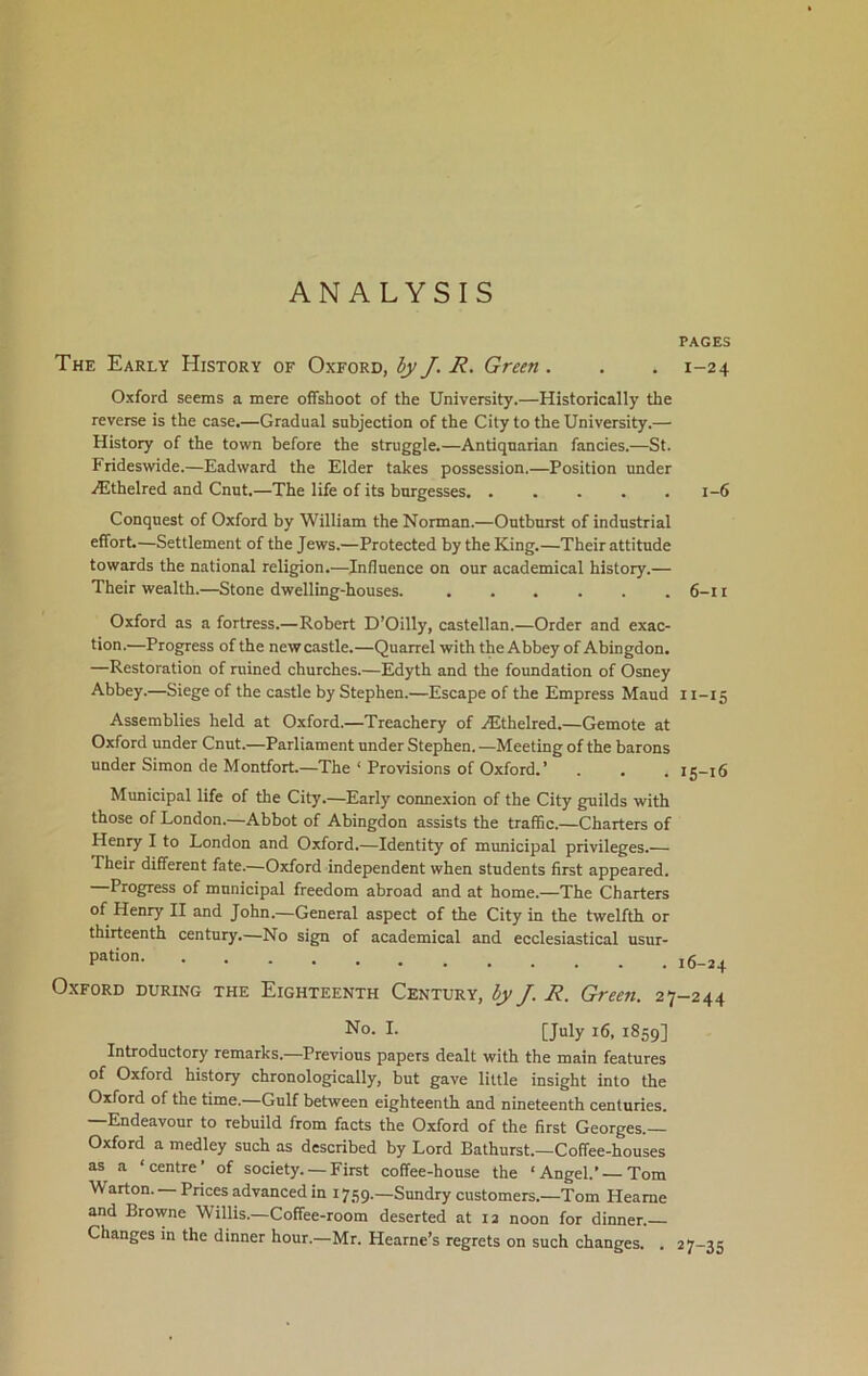 ANALYSIS The Early History of Oxford, by J. R. Green. Oxford seems a mere offshoot of the University.—Historically the reverse is the case.—Gradual subjection of the City to the University.— History of the town before the struggle.—Antiquarian fancies.—St. Frideswide.—Eadward the Elder takes possession.—Position under iEthelred and Cnut.—The life of its burgesses. ..... Conquest of Oxford by William the Norman.—Outburst of industrial effort.—Settlement of the Jews.—Protected by the King.—Their attitude towards the national religion.—Influence on our academical history.— Their wealth.—Stone dwelling-houses. ...... Oxford as a fortress.—Robert D’Oilly, castellan.—Order and exac- tion.—Progress of the new castle.—Quarrel with the Abbey of Abingdon. —Restoration of ruined churches.—Edyth and the foundation of Osney Abbey.—Siege of the castle by Stephen.—Escape of the Empress Maud Assemblies held at Oxford.—Treachery of TEthelred.—Gemote at Oxford under Cnut.—Parliament under Stephen. —Meeting of the barons under Simon de Montfort.—The ‘ Provisions of Oxford.’ Municipal life of the City.—Early connexion of the City guilds with those of London.—Abbot of Abingdon assists the traffic.—Charters of Henry I to London and Oxford.—Identity of municipal privileges.— Their different fate.—Oxford independent when students first appeared. Progress of municipal freedom abroad and at home.—The Charters of Henry II and John.—General aspect of the City in the twelfth or thirteenth century.—No sign of academical and ecclesiastical usur- pation Oxford during the Eighteenth Century, by J. R. Green. 27 No. I. [July 16, 1859] Introductory remarks.—Previous papers dealt with the main features of Oxford history chronologically, but gave little insight into the Oxford of the time.—Gulf between eighteenth and nineteenth centuries. —Endeavour to rebuild from facts the Oxford of the first Georges.— Oxford a medley such as described by Lord Bathurst.—Coffee-houses as a ‘centre of society. — First coffee-house the ‘Angel.’—Tom Warton. —Prices advanced in 1759.—Sundry customers.—Tom Heame and Browne Willis.—Coffee-room deserted at 12 noon for dinner. Changes in the dinner hour.—Mr. Hearne’s regrets on such changes. . PAGES I-24 1-6 6-11 11-15 15- 16 16- 24 -244 27-35