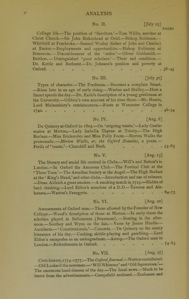 No. II. [July 23] PAGES College life.—The position of ‘Servitors.’—Tom Willis, servitor at Christ Church.—Sir John Birkenhead at Oriel.—Bishop Robinson.— Whitfield at Pembroke.—Samuel Wesley (father of John and Charles) at Exeter.—Employments and opportunities.—Bishop Robinson at Brasenose. — Discontinuance of the ‘order.’—Oliver Goldsmith.— Battlers. — Distinguished ‘poor scholars.’—Their sad condition.— Dr. Kettle and Bathurst.—Dr. Johnson’s position and poverty at Oxford 36-45 No. III. [July 30] Types of character.—The Freshman.—Becomes a complete Smart. —Rises late in an age of early rising.—Warton and Shelley.—How a Smart spends the day.—Dr. Earle’s description of a young gentleman at the University.—Gibbon’s own account of his time there.—Mr. Harris, Lord Malmesbury’s reminiscences.—Foote at Worcester College in 1740 46-54 No. IV. [Aug. 6] De Quincey at Oxford in 1803.—On ‘reigning toasts.’—Lady Castle- maine at Merton.—Lady Isabella Thynne at Trinity.—The High Borlace.—Miss Brickenden and Miss Polly Foote.—Merton Walks the promenade.—Merton Walks, or, the Oxford Beauties, a poem.— Perils of ‘ toasts.’—Churchill and Nash 55“63 No. V. [Aug. 13] The literary and social life centred in Clubs.—Will’s and Button’s in London.—In Oxford the Amorous Club.—The Poetical Club at the ‘ Three Tuns.’—The Arcadian Society at the Angel.—The High Borlace at the ‘ King’s Head,’ and other clubs.—Introduction and use of tobacco. —Dean Aldrich a great smoker.—A smoking match ^1723.—Habits of hard drinking.—Lord Eldon’s anecdote of a D.D.—Taverns and Ale- houses.—Warton’s Panegyric 64-7 3 No. VI. [Aug. 20] ■Amusements of Oxford men.—Those allowed by the Founder of New College.—Wood’s description of those at Merton.—In early times the scholars played in Bellomonte (Beaumont).—Boating in the after- noon.— Southey and Wynn on the Isis.— Verse by James Hurdis. Accidents.— ' Constitutionals.’—Concerts. —De Quincey on the scanty literature of his day.—Cocking, skittle-playing and gambling.—Lord Eldon’s escapades as an undergraduate.—Astrop.—The Oxford man in London.—Refreshments in Oxford 74-^3 No. VII. [Aug. 27] Civic history,1774-1777.—The OxfordJournal.—Warton contributed. —Old Lockard the newsman.—‘ Will Whimsey ’ and ‘Old Squaretoes. — The enormous head-dresses of the day.—The local news.—Much to be learnt from the advertisements.—Campsfield enclosed.—Enclosure and