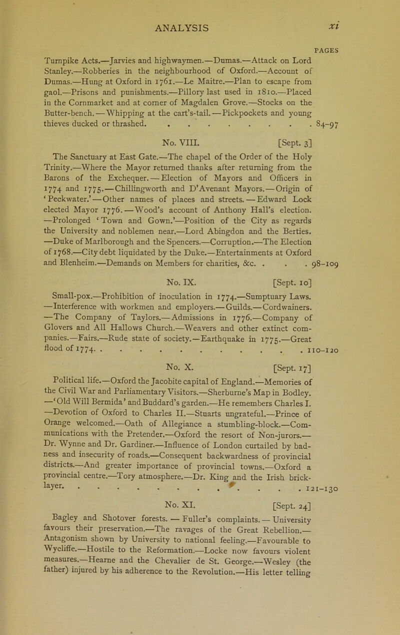 PAGES Turnpike Acts.—Jarvies and highwaymen.—Dumas.—Attack on Lord Stanley.—Robberies in the neighbourhood of Oxford.—Account of Dumas.—Hung at Oxford in 1761.—Le Maitre.—Plan to escape from gaol.—Prisons and punishments.—Pillory last used in 1810.—Placed in the Cornmarket and at comer of Magdalen Grove.—Stocks on the Butter-bench. — Whipping at the cart’s-tail.—Pickpockets and young thieves ducked or thrashed. 84-97 No. VIII. [Sept. 3] The Sanctuary at East Gate.—The chapel of the Order of the Holy Trinity.—Where the Mayor returned thanks after returning from the Barons of the Exchequer. — Election of Mayors and Officers in 1774 and 1775.—Chillingworth and D’Avenant Mayors. — Origin of ‘ Peckwater.’ — Other names of places and streets. — Edward Lock elected Mayor 1776.—Wood’s account of Anthony Hall’s election. —Prolonged ‘ Town and Gown.’—Position of the City as regards the University and noblemen near.—Lord Abingdon and the Berties. —Duke of Marlborough and the Spencers.—Corruption.—The Election of 1768.—City debt liquidated by the Duke.—Entertainments at Oxford and Blenheim.—Demands on Members for charities, &c. . . . 98-109 No. IX. [Sept. 10] Small-pox.—Prohibition of inoculation in 1774.—Sumptuary Laws. —Interference with workmen and employers.— Guilds.— Cordwainers. —The Company of Taylors.— Admissions in 1776.— Company of Glovers and All Hallows Church.—Weavers and other extinct com- panies.—Fairs.—Rude state of society.—Earthquake in 1775.—Great flood of 17 74 110-120 No. X. [Sept. 17] Political life.—Oxford the Jacobite capital of England.—Memories of the Civil W ar and Parliamentary Visitors.—Sherburne’s Map in Bodley. ‘Old Will Bermida’ andBuddard’s garden.—He remembers Charles I. Devotion of Oxford to Charles II.—Stuarts ungrateful.—Prince of Orange welcomed.—Oath of Allegiance a stumbling-block.—Com- munications with the Pretender.—Oxford the resort of Non-jurors.— Dr. Wynne and Dr. Gardiner.—Influence of London curtailed by bad- ness and insecurity of roads.—Consequent backwardness of provincial districts.—And greater importance of provincial towns.—Oxford a provincial centre.—lory atmosphere.—Dr. King and the Irish brick- layer 9 . ... 121-130 No. XI. [Sept. 24] Bagley and Shotover forests. — Fuller’s complaints. — University favours their preservation.—The ravages of the Great Rebellion.— Antagonism shown by University to national feeling.—Favourable to Wycliffe. Hostile to the Reformation.—Locke now favours violent measures.—Hearne and the Chevalier de St. George.—Wesley (the father) injured by his adherence to the Revolution.—His letter telling