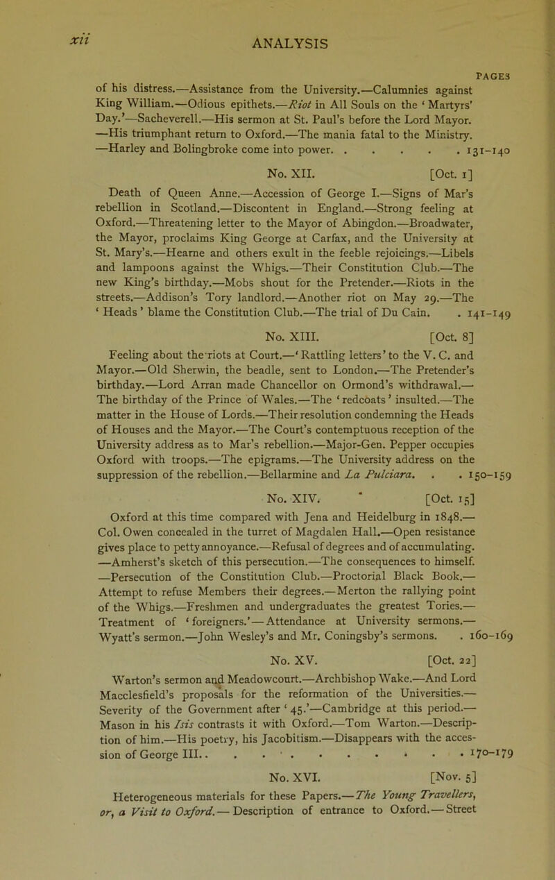 Xll PAGES of his distress.—Assistance from the University.—Calumnies against King William.—Odious epithets.—Riot in All Souls on the ‘ Martyrs’ Day.’—Sacheverell.—His sermon at St. Paul’s before the Lord Mayor. —His triumphant return to Oxford.—The mania fatal to the Ministry. —Harley and Bolingbroke come into power 131-140 No. XII. [Oct. 1] Death of Queen Anne.—Accession of George I.—Signs of Mar’s rebellion in Scotland.—Discontent in England.—Strong feeling at Oxford.—Threatening letter to the Mayor of Abingdon.—Broadwater, the Mayor, proclaims King George at Carfax, and the University at St. Mary’s.—Hearne and others exult in the feeble rejoicings.—Libels and lampoons against the Whigs.—Their Constitution Club.—The new King’s birthday.—Mobs shout for the Pretender.—Riots in the streets.—Addison’s Tory landlord.—Another riot on May 29.—The ‘ Pleads ’ blame the Constitution Club.—The trial of Du Cain. . 141-149 No. XIII. [Oct. 8] Feeling about theriots at Court.—‘Rattling letters’to the V. C. and Mayor.—Old Sherwin, the beadle, sent to London.—The Pretender’s birthday.—Lord Arran made Chancellor on Ormond’s withdrawal.— The birthday of the Prince of Wales.—The ‘redcoats’ insulted.—The matter in the House of Lords.—Their resolution condemning the Heads of Houses and the Mayor.—The Court’s contemptuous reception of the University address as to Mar’s rebellion.—Major-Gen. Pepper occupies Oxford with troops.—The epigrams.—The University address on the suppression of the rebellion.—Bellarmine and La Pulciara. . . 150-159 No. XIV. ‘ [Oct. 15] Oxford at this time compared with Jena and Heidelburg in 1848.— Col. Owen concealed in the turret of Magdalen Hall.—Open resistance gives place to petty annoyance.—Refusal of degrees and of accumulating. —Amherst’s sketch of this persecution.—The consequences to himself. —Persecution of the Constitution Club.—Proctorial Black Book.— Attempt to refuse Members their degrees.—Merton the rallying point of the Whigs.—Freshmen and undergraduates the greatest Tories.— Treatment of ‘foreigners.’—Attendance at University sermons.— Wyatt's sermon.—John Wesley’s and Mr. Coningsby’s sermons. . 160-169 No. XV. [Oct. 22] Warton’s sermon and Meadowcourt.—Archbishop Wake.—And Lord Macclesfield’s proposals for the reformation of the Universities.— Severity of the Government after ‘ 45.’—Cambridge at this period.— Mason in his Isis contrasts it with Oxford.—Tom Warton.—Descrip- tion of him.—His poetry, his Jacobitism.—Disappears with the acces- sion of George III.. . . ' . . . • • • • 1 Jo-179 No. XVI. [Nov. 5] Heterogeneous materials for these Papers.—The Young Travellers, or, a Visit to Oxford.— Description of entrance to Oxford.—Street