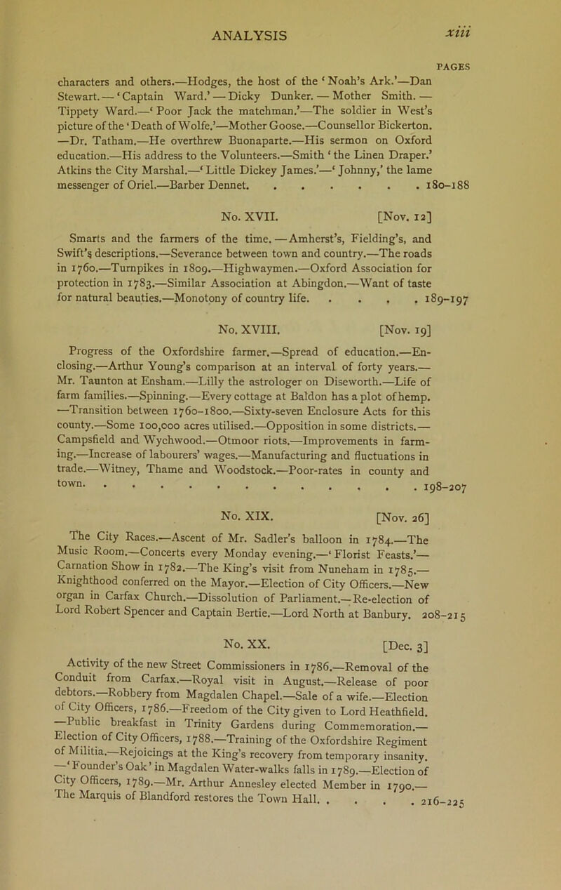 PAGES characters and others.—Hodges, the host of the ‘ Noah’s Ark.’—Dan Stewart. — ‘Captain Ward.’ — Dicky Dunker. — Mother Smith.— Tippety Ward.—1 Poor Jack the matchman.’—The soldier in West’s picture of the ‘ Death of Wolfe.’—Mother Goose.—Counsellor Bickerton. —Dr. Tatham.—He overthrew Buonaparte.—His sermon on Oxford education.—His address to the Volunteers.—Smith 1 the Linen Draper.’ Atkins the City Marshal.—‘Little Dickey James.’—‘ Johnny,’ the lame messenger of Oriel.—Barber Dennet 1S0-188 No. XVII. [Nov. 12] Smarts and the farmers of the time. —Amherst’s, Fielding’s, and Swift’5 descriptions.—Severance between town and country.—The roads in 1760.—Turnpikes in 1809.—Highwaymen.—Oxford Association for protection in 1783.—Similar Association at Abingdon.—Want of taste for natural beauties.—Monotony of country life 189-197 No. XVIII. [Nov. 19] Progress of the Oxfordshire farmer.—Spread of education.—En- closing.—Arthur Young’s comparison at an interval of forty years.— Mr. Taunton at Ensham.—Lilly the astrologer on Diseworth.—Life of farm families.—Spinning.—Every cottage at Baldon has a plot of hemp. —Transition between 1760-1800.—Sixty-seven Enclosure Acts for this county.—Some 100,000 acres utilised.—Opposition in some districts.— Campsfield and Wychwood.—Otmoor riots.—Improvements in farm- ing.—Increase of labourers’ wages.—Manufacturing and fluctuations in trade.—Witney, Thame and Woodstock.—Poor-rates in county and town 198-207 No. XIX. [Nov. 26] The City Races.—Ascent of Mr. Sadler’s balloon in 1784.—The Music Room.—Concerts every Monday evening.—‘ Florist Feasts.’— Carnation Show in 17S2.—The King’s visit from Nuneham in 1785.— Knighthood conferred on the Mayor.—Election of City Officers.—New organ in Carfax Church.—Dissolution of Parliament.— Re-election of Lord Robert Spencer and Captain Bertie.—Lord North at Banbury. 208-215 No. XX. [Dec. 3] Activity of the new Street Commissioners in 1786.—Removal of the Conduit from Carfax.—Royal visit in August.—Release of poor debtors.—Robbery from Magdalen Chapel.—Sale of a wife.—Election of City Officers, 1786.—Freedom of the City given to Lord Heathfield. I ublic breakfast in Trinity Gardens during Commemoration.— Election of City Officers, 1788.—Training of the Oxfordshire Regiment of Militia. Rejoicings at the King’s recovery from temporary insanity. —‘ Founder’s Oak ’ in Magdalen Water-walks falls in 1789.—Election of City Officers, 1789.—Mr. Arthur Annesley elected Member in 1790. The Marquis of Blandford restores the Town Hall. . . . ’ 216-22 s