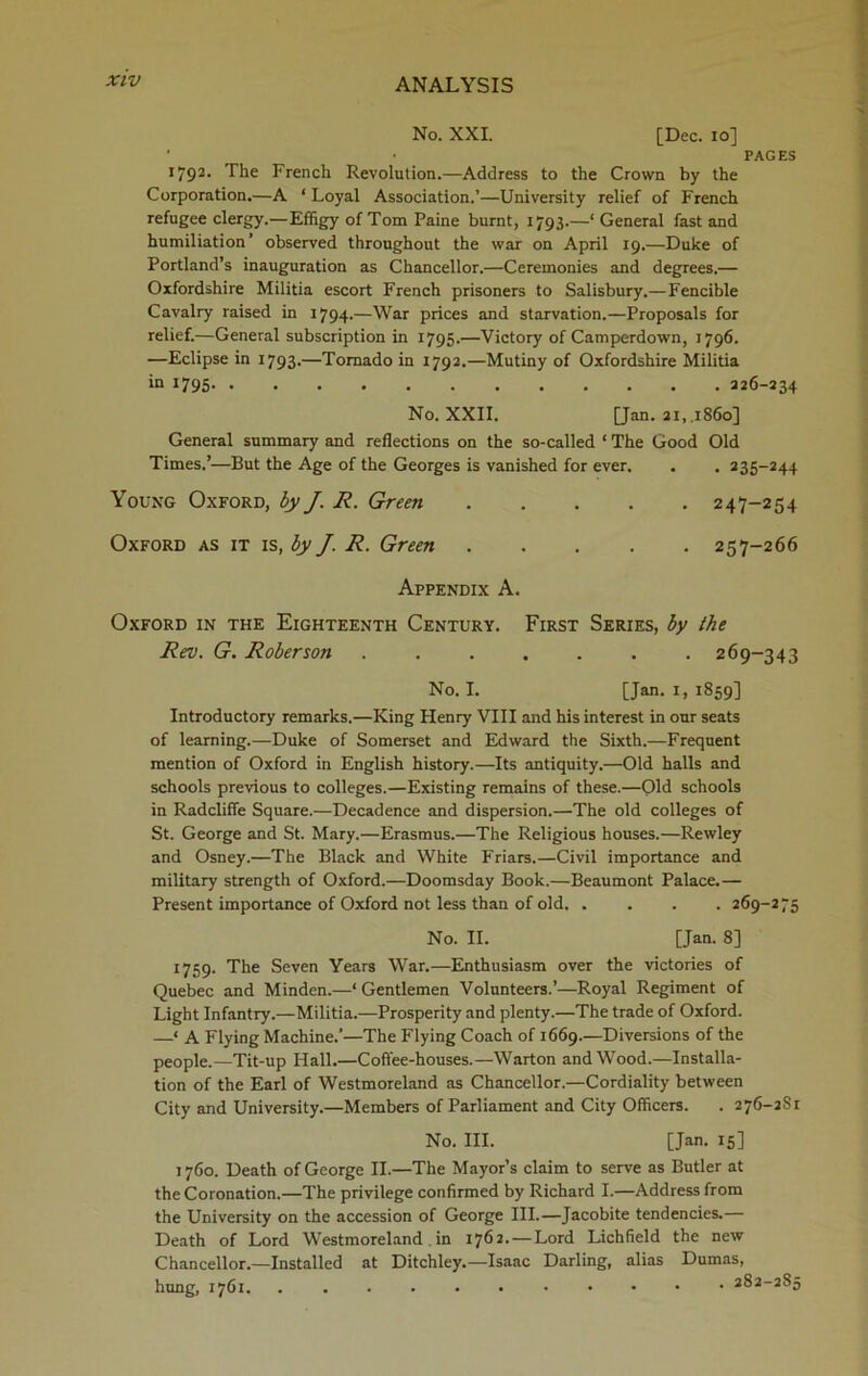 No. XXI. [Dec. io] • • PAGES 1792. The French Revolution.—Address to the Crown by the Corporation.—A ‘ Loyal Association.’—University relief of French refugee clergy.—Effigy of Tom Paine burnt, 1793.—‘ General fast and humiliation’ observed throughout the war on April 19.—Duke of Portland’s inauguration as Chancellor.—Ceremonies and degrees.— Oxfordshire Militia escort French prisoners to Salisbury.—Fencible Cavalry raised in 1794.—War prices and starvation.—Proposals for relief.—General subscription in 1795.—Victory of Camperdown, 1796. —Eclipse in 1793.—Tornado in 1792.—Mutiny of Oxfordshire Militia in 1795 226-234 No. XXII. [Jan. 21,.1860] General summary and reflections on the so-called ‘ The Good Old Times.’—But the Age of the Georges is vanished for ever. . . 235-244 Young Oxford, by J. R. Green 247-254 Oxford as it is, by J. R. Green 257-266 Appendix A. Oxford in the Eighteenth Century. First Series, by the Rev. G. Roberson ....... 269-343 No. I. [Jan. 1, 1859] Introductory remarks.—King Henry VIII and his interest in our seats of learning.—Duke of Somerset and Edward the Sixth.—Frequent mention of Oxford in English history.—Its antiquity.—Old halls and schools previous to colleges.—Existing remains of these.—Old schools in Radcliffe Square.—Decadence and dispersion.—The old colleges of St. George and St. Mary.—Erasmus.—The Religious houses.—Rewley and Osney.—The Black and White Friars.—Civil importance and military strength of Oxford.—Doomsday Book.—Beaumont Palace.— Present importance of Oxford not less than of old 269-275 No. II. [Jan. 8] 1759. The Seven Years War.—Enthusiasm over the victories of Quebec and Minden.—‘Gentlemen Volunteers.’—Royal Regiment of Light Infantry.—Militia.—Prosperity and plenty.—The trade of Oxford. —* A Flying Machine.’—The Flying Coach of 1669.—Diversions of the people.—Tit-up Hall.—Coffee-houses.—Warton and Wood.—Installa- tion of the Earl of Westmoreland as Chancellor.—Cordiality between City and University.—Members of Parliament and City Officers. . 276-2S1 No. III. [Jan. 15] 1760. Death of George II.—The Mayor’s claim to serve as Butler at the Coronation.—The privilege confirmed by Richard I.—Address from the University on the accession of George III.—Jacobite tendencies.— Death of Lord Westmoreland in 1762.—Lord Lichfield the new Chancellor.—Installed at Ditchley.—- Isaac Darling, alias Dumas, hung, 1761 282-285