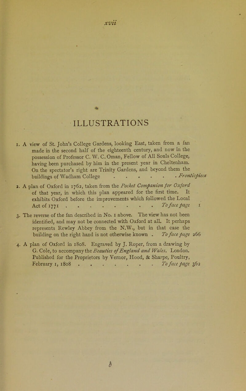ILLUSTRATIONS 1. A view of St. John’s College Gardens, looking East, taken from a fan made in the second half of the eighteenth century, and now in the possession of Professor C. W. C. Oman, Fellow of All Sonls College, having been purchased by him in the present year in Cheltenham. On the spectator’s right are Trinity Gardens, and beyond them the buildings of Wadham College Frontispiece 2. A plan of Oxford in 1762, taken from the Pocket Companion for Oxford of that year, in which this plan appeared for the first time. It exhibits Oxford before the improvements which followed the Local Act of 1771 To face page 1 3. The reverse of the fan described in No. 1 above. The view has not been identified, and may not be connected with Oxford at all. It perhaps represents Rewley Abbey from the N.W., but in that case the building on the right hand is not otherwise known . To face page 266 4. A plan of Oxford in 1808. Engraved by J. Roper, from a drawing by G. Cole, to accompany the Beauties of England and Wales. London. Published for the Proprietors by Vernor, Hood, & Sharpe, Poultry, February 1, 1808 To face page 362 b