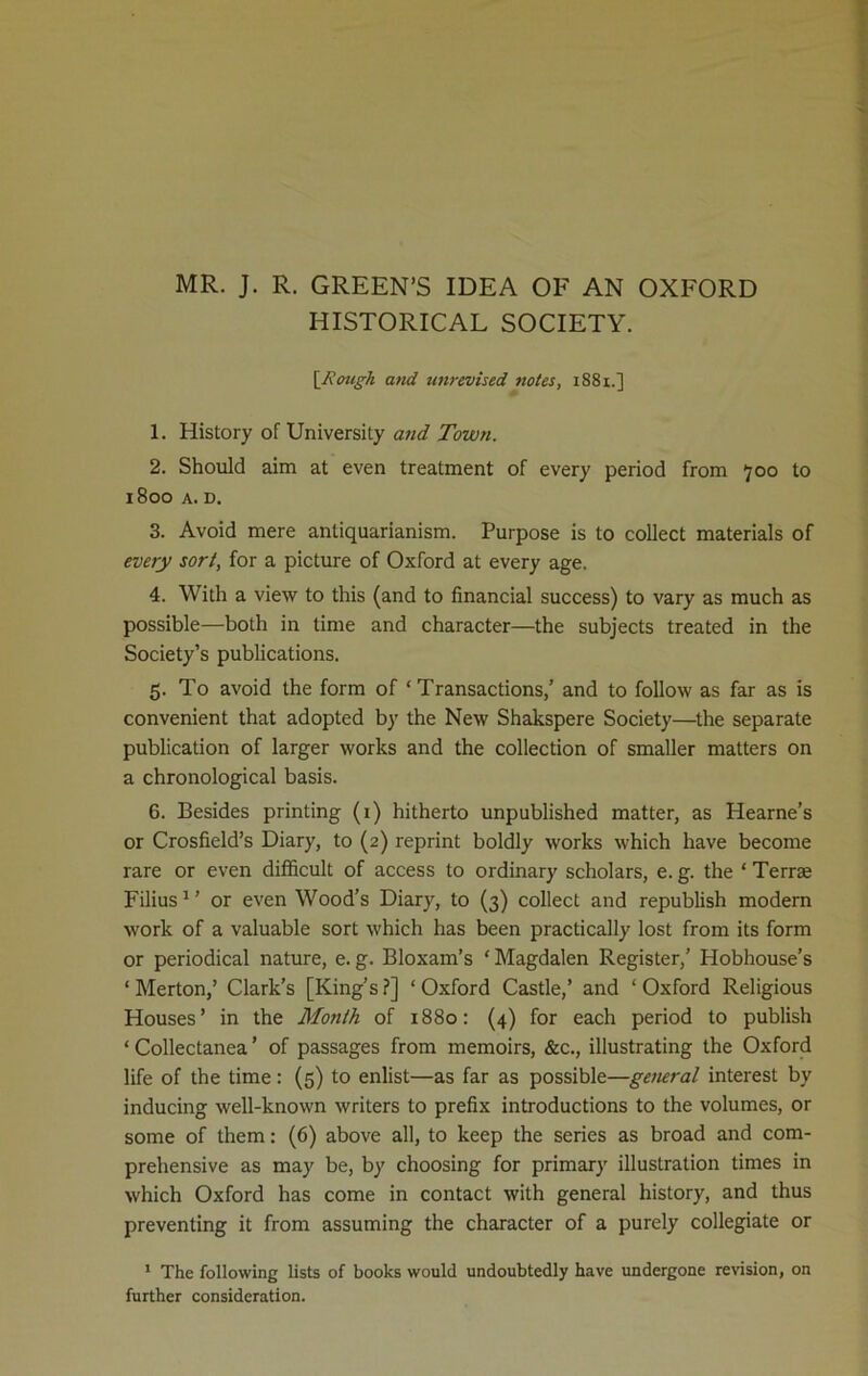 MR. J. R. GREEN’S IDEA OF AN OXFORD HISTORICAL SOCIETY. [Rough and unrevised notes, 1881.] 1. History of University and Town. 2. Should aim at even treatment of every period from 700 to 1800 A. D. 3. Avoid mere anliquarianism. Purpose is to collect materials of every sort, for a picture of Oxford at every age. 4. With a view to this (and to financial success) to vary as much as possible—both in time and character—the subjects treated in the Society’s publications. 5. To avoid the form of ‘Transactions,’ and to follow as far as is convenient that adopted by the New Shakspere Society—the separate publication of larger works and the collection of smaller matters on a chronological basis. 6. Besides printing (1) hitherto unpublished matter, as Hearne’s or Crosfield’s Diary, to (2) reprint boldly works which have become rare or even difficult of access to ordinary scholars, e. g. the ‘ Terra Filius1 ’ or even Wood’s Diary, to (3) collect and republish modern work of a valuable sort which has been practically lost from its form or periodical nature, e. g. Bloxam’s ‘ Magdalen Register,’ Hobhouse’s ‘Merton,’ Clark’s [King’s?] ‘Oxford Castle,’ and ‘Oxford Religious Houses’ in the Month of 1880: (4) for each period to publish ‘ Collectanea ’ of passages from memoirs, &c., illustrating the Oxford life of the time: (5) to enlist—as far as possible—general interest by inducing well-known writers to prefix introductions to the volumes, or some of them: (6) above all, to keep the series as broad and com- prehensive as may be, by choosing for primary illustration times in which Oxford has come in contact with general history, and thus preventing it from assuming the character of a purely collegiate or 1 The following lists of books would undoubtedly have undergone revision, on further consideration.