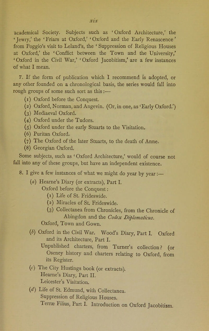 academical Society. Subjects such as * Oxford Architecture,’ the ‘Jewry,’ the ‘Friars at Oxford,’ ‘Oxford and the Early Renascence' from Poggio’s visit to Leland’s, the ‘ Suppression of Religious Houses at Oxford,’ the ‘Conflict between the Town and the University,’ ‘Oxford in the Civil War,’ ‘Oxford Jacobitism,' are a few instances of what I mean. 7. If the form of publication which I recommend is adopted, or any other founded on a chronological basis, the series would fall into rough groups of some such sort as this:— (1) Oxford before the Conquest. (2) Oxford, Norman, and Angevin. (Or, in one, as‘Early Oxford.’) (3) Mediaeval Oxford. (4) Oxford under the Tudors. (5) Oxford under the early Stuarts to the Visitation. (6) Puritan Oxford. (7) The Oxford of the later Stuarts, to the death of Anne. (8) Georgian Oxford. Some subjects, such as ‘ Oxford Architecture,’ would of course not fall into any of these groups, but have an independent existence. 8. I give a few instances of what we might do year by year:— (а) Hearne’s Diary (or extracts), Part I. Oxford before the Conquest: (1) Life of St. Frideswide. (2) Miracles of St. Frideswide. (3) Collectanea from Chronicles, from the Chronicle of Abingdon and the Codex Diplovialicus. Oxford, Town and Gown. (б) Oxford in the Civil War. Wood’s Diary, Part I. Oxford and its Architecture, Part I. Unpublished charters, from Turner’s collection? (or Oseney history and charters relating to Oxford, from its Register. (c) The City Hustings book (or extracts). Hearne’s Diary, Part II. Leicester’s Visitation. (d) Life of St. Edmund, with Collectanea. Suppression of Religious Houses. Terrse Filius, Part I. Introduction on Oxford Jacobitism.