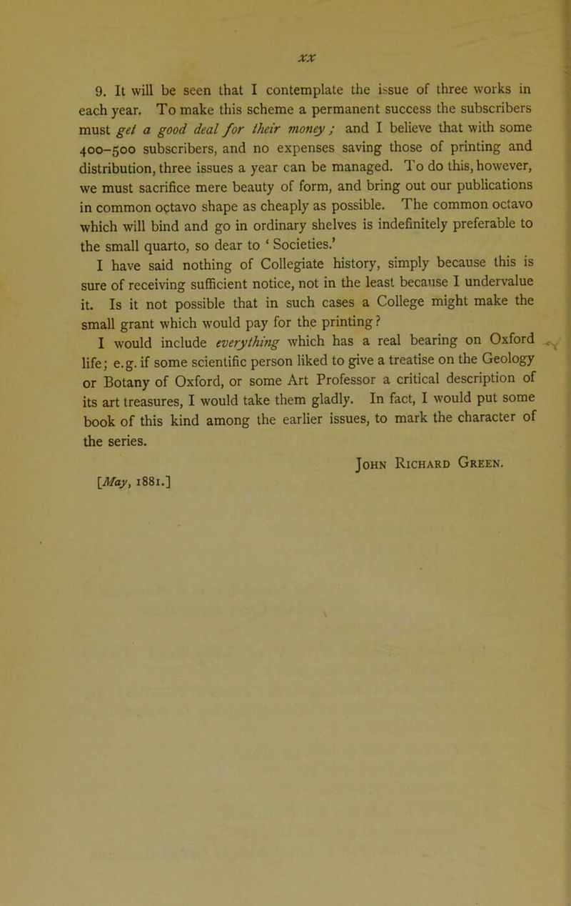 9. It will be seen that I contemplate the issue of three works in each year. To make this scheme a permanent success the subscribers must get a good deal for their money ; and I believe that with some 400-500 subscribers, and no expenses saving those of printing and distribution, three issues a year can be managed. To do this, however, we must sacrifice mere beauty of form, and bring out our publications in common octavo shape as cheaply as possible. The common octavo which will bind and go in ordinary shelves is indefinitely preferable to the small quarto, so dear to 1 Societies.’ I have said nothing of Collegiate history, simply because this is sure of receiving sufficient notice, not in the least because I undervalue it. Is it not possible that in such cases a College might make the small grant which would pay for the printing ? I would include everything which has a real bearing on Oxford ^ life; e.g. if some scientific person liked to give a treatise on the Geology or Botany of Oxford, or some Art Professor a critical description of its art treasures, I would take them gladly. In fact, I would put some book of this kind among the earlier issues, to mark the character of the series. [May, 1881.] John Richard Green.