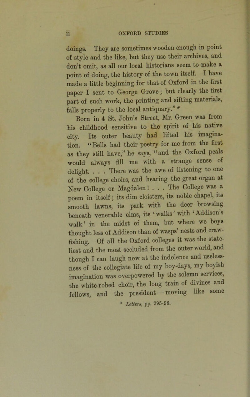 doings. They are sometimes wooden enough in point of style and the like, but they use their archives, and don’t omit, as all our local historians seem to make a point of doing, the history of the town itself. I have made a little beginning for that of Oxford in the first paper I sent to George Grove; but clearly the first part of such work, the printing and sifting materials, falls properly to the local antiquary.” * Born in 4 St. John’s Street, Mr. Green was from his childhood sensitive to the spirit of his native city. Its outer beauty had lifted his imagina- tion. “ Bells had their poetry for me from the first as they still have,” he says, “ and the Oxford peals would always fill me with a strange sense of delight. . . . There was the awe of listening to one of the college choirs, and hearing the great organ at New College or Magdalen! . . . The College was a poem in itself; its dim cloisters, its noble chapel, its smooth lawns, its park with the deer browsing beneath venerable elms, its ‘ walks with ‘ Addison s walk’ in the midst of them, but where we boys thought less of Addison than of wasps’ nests and craw- fishing. Of all the Oxford colleges it was the state- liest and the most secluded from the outer world, and though I can laugh now at the indolence and useless- ness of the collegiate life of my boy-days, my boyish imagination was overpowered by the solemn services, the white-robed choir, the long train of divines and fellows, and the president — moving like some