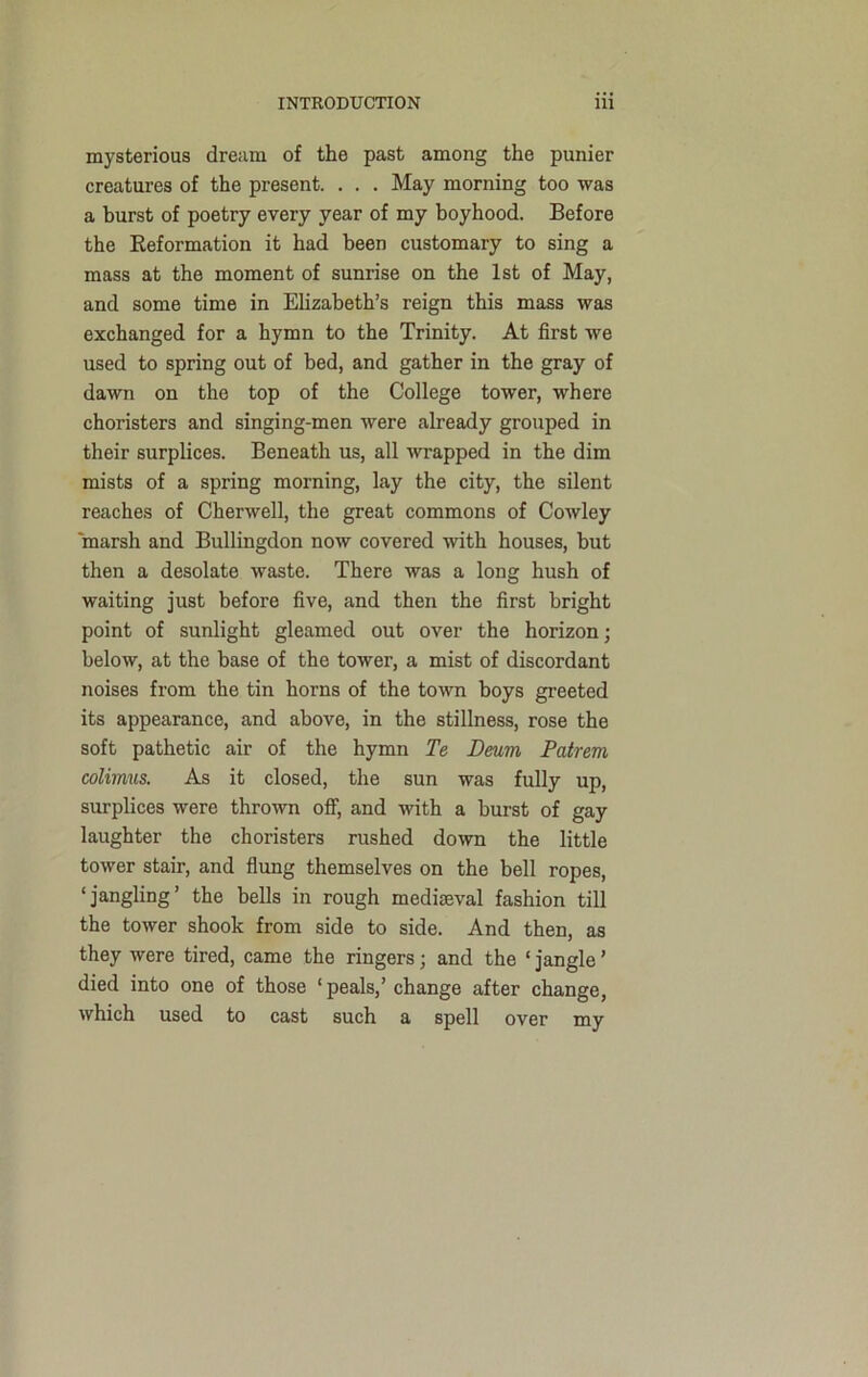 mysterious dream of the past among the punier creatures of the present. . . . May morning too was a burst of poetry every year of my boyhood. Before the Reformation it had been customary to sing a mass at the moment of sunrise on the 1st of May, and some time in Elizabeth’s reign this mass was exchanged for a hymn to the Trinity. At first we used to spring out of bed, and gather in the gray of dawn on the top of the College tower, where choristers and singing-men were already grouped in their surplices. Beneath us, all wrapped in the dim mists of a spring morning, lay the city, the silent reaches of Cherwell, the great commons of Cowley marsh and Bullingdon now covered with houses, but then a desolate waste. There was a long hush of waiting just before five, and then the first bright point of sunlight gleamed out over the horizon; below, at the base of the tower, a mist of discordant noises from the tin horns of the town boys greeted its appearance, and above, in the stillness, rose the soft pathetic air of the hymn Te Deum Patrem colimus. As it closed, the sun was fully up, surplices were thrown off, and with a burst of gay laughter the choristers rushed down the little tower stair, and flung themselves on the bell ropes, ‘jangling’ the bells in rough mediaeval fashion till the tower shook from side to side. And then, as they were tired, came the ringers; and the ‘ jangle ’ died into one of those ‘peals,’ change after change, which used to cast such a spell over my
