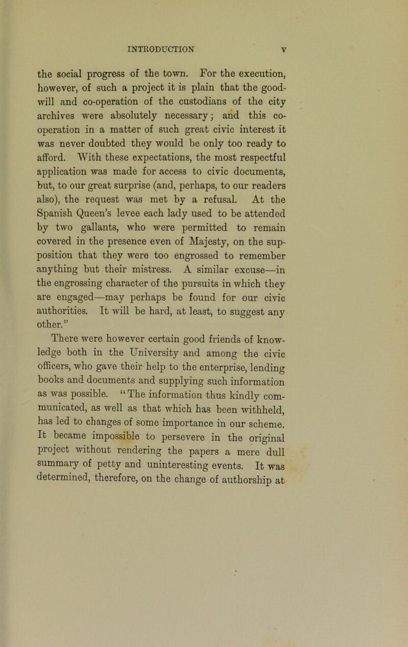 the social progress of the town. For the execution, however, of such a project it is plain that the good- will and co-operation of the custodians of the city archives were absolutely necessary; and this co- operation in a matter of such great civic interest it was never doubted they would be only too ready to afford. With these expectations, the most respectful application was made for access to civic documents, but, to our great surprise (and, perhaps, to our readers also), the request was met by a refusal. At the Spanish Queen’s levee each lady used to be attended by two gallants, who were permitted to remain covered in the presence even of Majesty, on the sup- position that they were too engrossed to remember anything but their mistress. A similar excuse—in the engrossing character of the pursuits in which they are engaged—may perhaps be found for our civic authorities. It will be hard, at least, to suggest any other.” There were however certain good friends of know- ledge both in the University and among the civic officers, who gave their help to the enterprise, lending books and documents and supplying such information as was possible. “ The information thus kindly com- municated, as well as that which has been withheld, has led to changes of some importance in our scheme. It became impossible to persevere in the original project without rendering the papers a mere dull summary of petty and uninteresting events. It was determined, therefore, on the change of authorship at