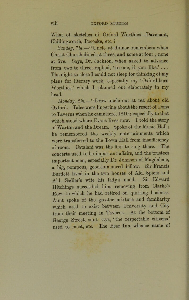 What of sketches of Oxford Worthies—Davenant, Chillingworth, Pococke, etc. 1 Sunday, 7 th.—“Uncle at dinner remembers when Christ Church dined at three, and some at four; none at five. Says, Dr. Jackson, when asked to advance from two to three, replied, ‘ to one, if you like.’ . . . The night so close I could not sleep for thinking of my plans for literary work, especially my ‘Oxford-born Worthies,’ which I planned out elaborately in my head. Monday, 8th.—“Drew uncle out at tea about old Oxford. Tales were lingering about the resort of Dons to Taverns when he came here, 1810; especially to that which stood where Evans lives now. I told the story of Warton and the Dream. Spoke of the Music Hall; he remembered the weekly entertainments which were transferred to the Town Hall from insufficiency of room. Catalani was the first to sing there. The concerts used to be important affairs, and the trustees important men, especially Dr. Johnson of Magdalene, a big, pompous, good-humoured fellow. Sir Francis Burdett lived in the two houses of Aid. Spiers and Aid. Sadler’s wife his lady’s maid. Sir Edward Hitchings succeeded him, removing from Clarke’s Row, to which ho had retired on quitting business. Aunt spoke of the greater mixture and familiarity which used to exist between University and City from their meeting in Taverns. At the bottom of George Street, aunt says, ‘ the respectable citizens ’ used to meet, etc. The Bear Inn, whence name of