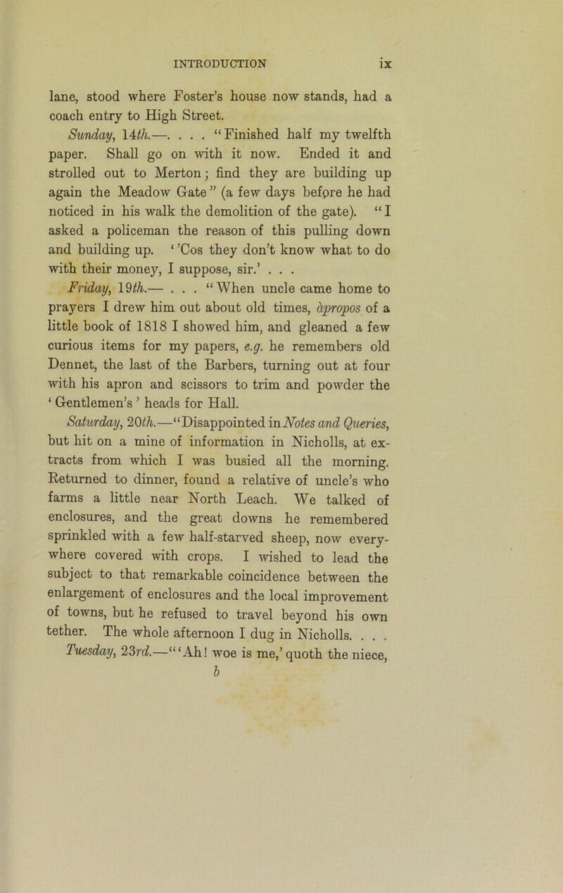 lane, stood where Foster’s house now stands, had a coach entry to High Street. Sunday, 14th.—. . . . “Finished half my twelfth paper. Shall go on with it now. Ended it and strolled out to Merton; find they are building up again the Meadow Gate ” (a few days before he had noticed in his walk the demolition of the gate). “ I asked a policeman the reason of this pulling down and building up. ‘ ’Cos they don’t know what to do with their money, I suppose, sir.’ . . . Friday, 19th.— . . . “When uncle came home to prayers I drew him out about old times, Apropos of a little book of 1818 I showed him, and gleaned a few curious items for my papers, e.g. he remembers old Dennet, the last of the Barbers, turning out at four with his apron and scissors to trim and powder the * Gentlemen’s ’ heads for Hall. Saturday, 20th.—“Disappointed in Notes and Queries, but hit on a mine of information in Nicholls, at ex- tracts from which I was busied all the morning. Returned to dinner, found a relative of uncle’s who farms a little near North Leach. We talked of enclosures, and the great downs he remembered sprinkled with a few half-starved sheep, now every- where covered with crops. I wished to lead the subject to that remarkable coincidence between the enlargement of enclosures and the local improvement of towns, but he refused to travel beyond his own tether. The whole afternoon I dug in Nicholls. Tuesday, 23rd.—“‘Ah! woe is me,’quoth the niece, b