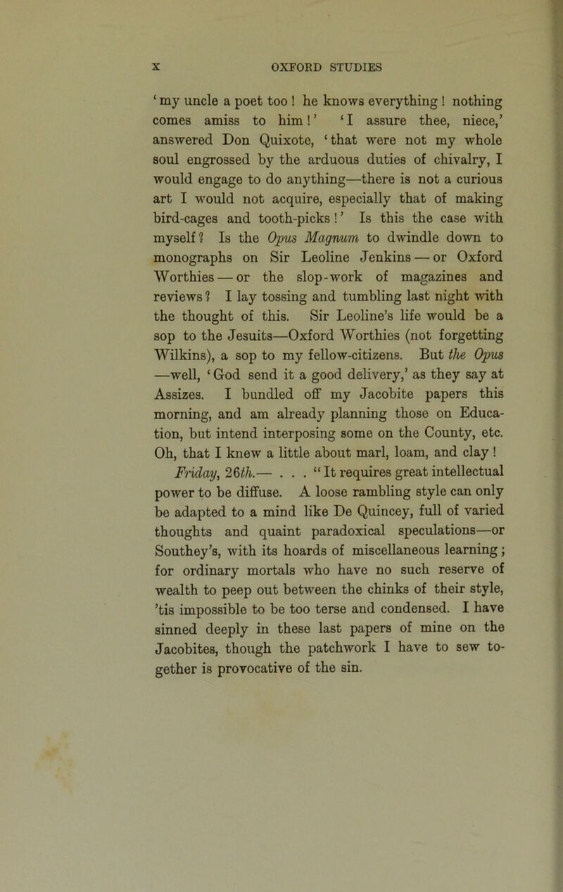 1 my uncle a poet too ! he knows everything! nothing comes amiss to him!’ ‘I assure thee, niece,’ answered Don Quixote, ‘that were not my whole soul engrossed by the arduous duties of chivalry, I would engage to do anything—there is not a curious art I would not acquire, especially that of making bird-cages and tooth-picks! ’ Is this the case with myself? Is the Opus Magnum to dwindle down to monographs on Sir Leoline Jenkins — or Oxford Worthies — or the slop-work of magazines and reviews 1 I lay tossing and tumbling last night with the thought of this. Sir Leoline’s life would be a sop to the Jesuits—Oxford Worthies (not forgetting Wilkins), a sop to my fellow-citizens. But the Opus —well, ‘ God send it a good delivery,’ as they say at Assizes. I bundled off my Jacobite papers this morning, and am already planning those on Educa- tion, but intend interposing some on the County, etc. Oh, that I knew a little about marl, loam, and clay! Friday, 26th.— . . . “ It requires great intellectual power to be diffuse. A loose rambling style can only be adapted to a mind like De Quincey, full of varied thoughts and quaint paradoxical speculations—or Southey’s, with its hoards of miscellaneous learning; for ordinary mortals who have no such reserve of wealth to peep out between the chinks of their style, ’tis impossible to be too terse and condensed. I have sinned deeply in these last papers of mine on the Jacobites, though the patchwork I have to sew to- gether is provocative of the sin.