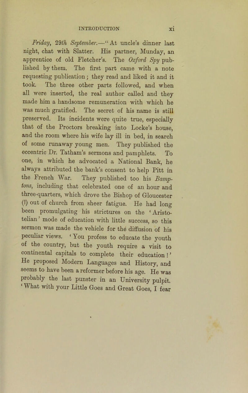 Friday, 29th September.—“At uncle’s dinner last night, chat with Slatter. His partner, Munday, an apprentice of old Fletcher’s. The Oxford Spy pub- lished by them. The first part came with a note requesting publication; they read and liked it and it took. The three other parts followed, and when all were inserted, the real author called and they made him a handsome remuneration with which he was much gratified. The secret of his name is still preserved. Its incidents were quite true, especially that of the Proctors breaking into Locke’s house, and the room where his wife lay ill in bed, in search of some runaway young men. They published the eccentric Dr. Tatham’s sermons and pamphlets. To one, in which he advocated a National Bank, he always attributed the bank’s consent to help Pitt in the French War. They published too his Bamp- tans, including that celebrated one of an hour and three-quarters, which drove the Bishop of Gloucester (?) out of church from sheer fatigue. He had long been promulgating his strictures on the ‘Aristo- telian ’ mode of education with little success, so this sermon was made the vehicle for the diffusion of his peculiar views. ‘ You profess to educate the youth of the country, but the youth require a visit to continental capitals to complete their education ! ’ He proposed Modern Languages and History, and seems to have been a reformer before his age. He was probably the last punster in an University pulpit. What with your Little Goes and Great Goes, I fear