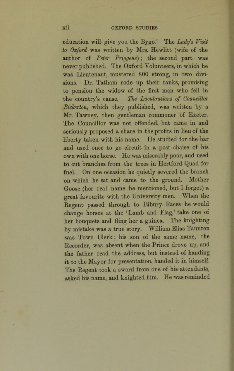 education will give you the By go.’ The Lady’s Visit to Oxford was written by Mrs. Hewlitt (wife of the author of Peter Priggens); the second part was never published. The Oxford Volunteers, in which he was Lieutenant, mustered 800 strong, in two divi- sions. Dr. Tatham rode up their ranks, promising to pension the widow of the first man who fell in the country’s cause. The Lucubrations of Councillor Bickerton, which they published, was written by a Mr. Tawney, then gentleman commoner of Exeter. The Councillor was not offended, but came in and seriously proposed a share in the profits in lieu of the liberty taken with his name. He studied for the bar and used once to go circuit in a post-chaise of his own with one horse. He was miserably poor, and used to cut branches from the trees in Hertford Quad for fuel. On one occasion he quietly severed the branch on which he sat and came to the ground. Mother Goose (her real name he mentioned, but 1 forget) a great favourite with the University men. When the Regent passed through to Bibury Races he would change horses at the ‘Lamb and Flag,’ take one of her bouquets and fling her a guinea. The knighting by mistake was a true story. William Elias Taunton was Town Clerk; his son of the same name, the Recorder, was absent when the Prince drove up, and the father read the address, but instead of handing it to the Mayor for presentation, handed it in himself. The Regent took a sword from one of his attendants, asked his name, and knighted him. He was reminded