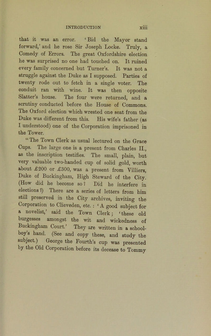 that it was an error. ‘ Bid the Mayor stand forward,’ and he rose Sir Joseph Locke. Truly, a Comedy of Errors. The great Oxfordshire election he was surprised no one had touched on. It ruined every family concerned but Turner’s. It was not a struggle against the Duke as I supposed. Parties of twenty rode out to fetch in a single voter. The conduit ran with ■wine. It was then opposite Slatter’s house. The four were returned, and a scrutiny conducted before the House of Commons. The Oxford election which wrested one seat from the Duke was different from this. His wife’s father (as I understood) one of the Corporation imprisoned in the Tower. “ The Town Clerk as usual lectured on the Grace Cups. The large one is a present from Charles II., as the inscription testifies. The small, plain, but very valuable two-handed cup of solid gold, worth about £200 or £300, was a present from Villiers, Duke of Buckingham, High Steward of the City. (How did he become so? Did he interfere in elections ?) There are a series of letters from him still preserved in the City archives, inviting the Corporation to Clieveden, etc. : ‘ A good subject for a novelist,’ said the Town Clerk; ‘these old burgesses amongst the wit and wickedness of Buckingham Court.’ They are written in a school- boy’s hand. (See and copy these, and study the subject.) George the Fourth’s cup was presented by the Old Corporation before its decease to Tommy