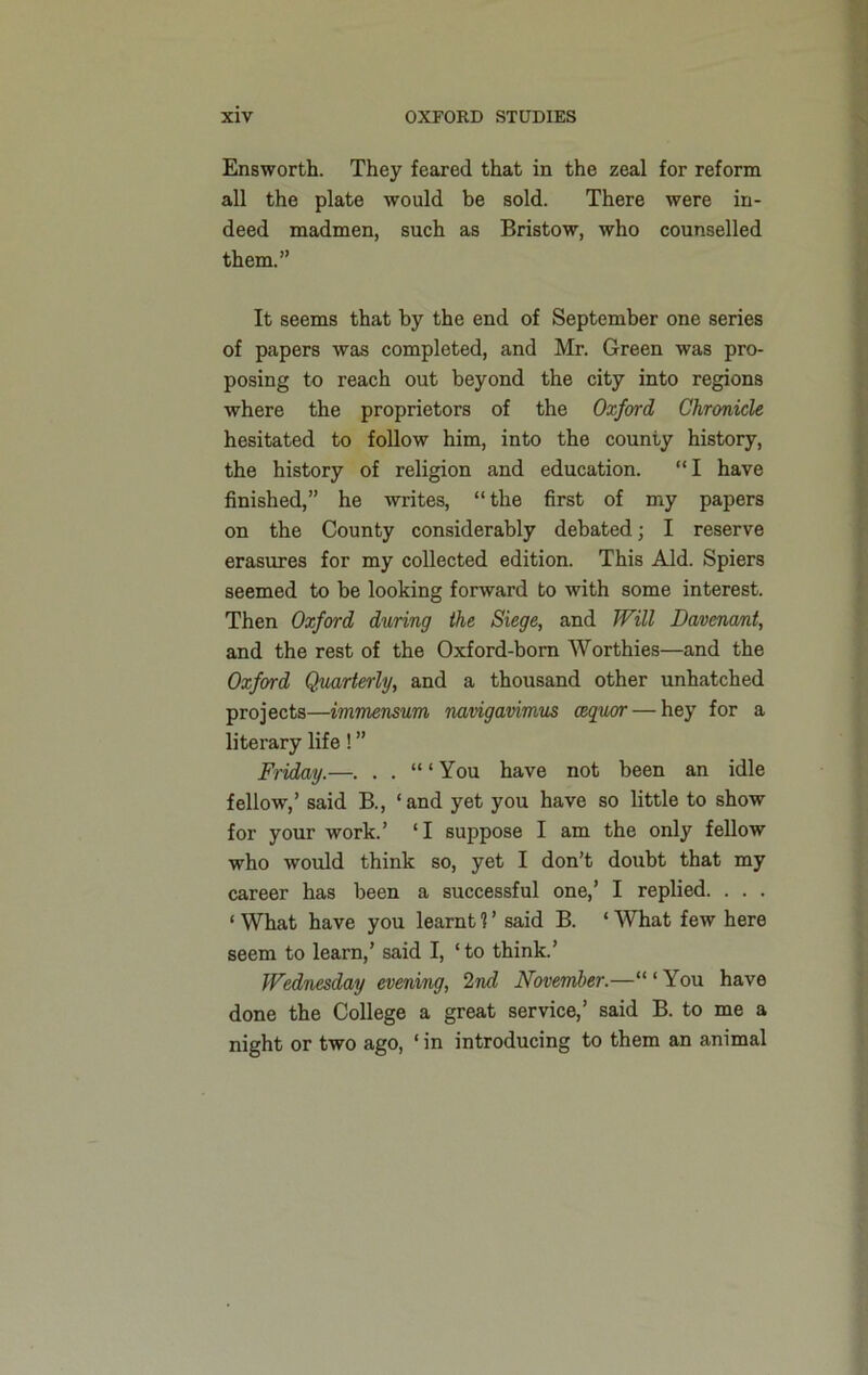 Ensworth. They feared that in the zeal for reform all the plate would be sold. There were in- deed madmen, such as Bristow, who counselled them.” It seems that by the end of September one series of papers was completed, and Mr. Green was pro- posing to reach out beyond the city into regions where the proprietors of the Oxford Chronicle hesitated to follow him, into the county history, the history of religion and education. “ I have finished,” he writes, “the first of my papers on the County considerably debated; I reserve erasures for my collected edition. This Aid. Spiers seemed to be looking forward to with some interest. Then Oxford during the Siege, and Will Bavenant, and the rest of the Oxford-born Worthies—and the Oxford Quarterly, and a thousand other unhatched projects—immensum navigavimus cequor — hey for a literary life! ” Friday.—. . . You have not been an idle fellow,’ said B., ‘and yet you have so little to show for your work.’ ‘I suppose I am the only fellow who would think so, yet I don’t doubt that my career has been a successful one,’ I replied. . . . ‘ What have you learnt 1 ’ said B. ‘ What few here seem to learn,’ said I, ‘to think.’ Wednesday evening, 2nd November.—“ ‘ You have done the College a great service,’ said B. to me a night or two ago, ‘ in introducing to them an animal