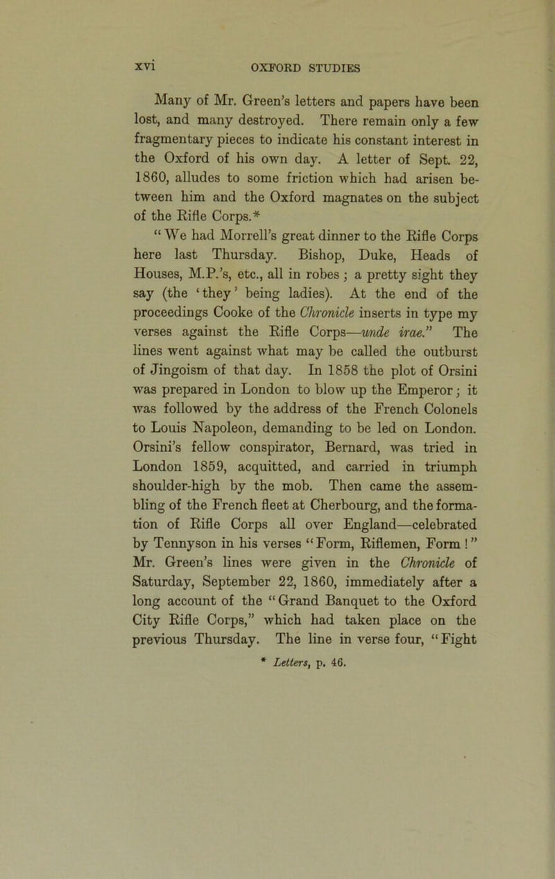 Many of Mr. Green’s letters and papers have been lost, and many destroyed. There remain only a few- fragmentary pieces to indicate his constant interest in the Oxford of his own day. A letter of Sept. 22, 1860, alludes to some friction which had arisen be- tween him and the Oxford magnates on the subject of the Rifle Corps.* “ We had Morrell’s great dinner to the Rifle Corps here last Thursday. Bishop, Duke, Heads of Houses, M.P.’s, etc., all in robes ; a pretty sight they say (the ‘they’ being ladies). At the end of the proceedings Cooke of the Chronicle inserts in type my verses against the Rifle Corps—unde irae.” The lines went against what may be called the outburst of Jingoism of that day. In 1858 the plot of Orsini was prepared in London to blow up the Emperor; it was followed by the address of the French Colonels to Louis Napoleon, demanding to be led on London. Orsini’s fellow conspirator, Bernard, was tried in London 1859, acquitted, and carried in triumph shoulder-high by the mob. Then came the assem- bling of the French fleet at Cherbourg, and the forma- tion of Rifle Corps all over England—celebrated by Tennyson in his verses “Form, Riflemen, Form !” Mr. Green’s lines were given in the Chronicle of Saturday, September 22, 1860, immediately after a long account of the “ Grand Banquet to the Oxford City Rifle Corps,” which had taken place on the previous Thursday. The line in verse four, “Fight