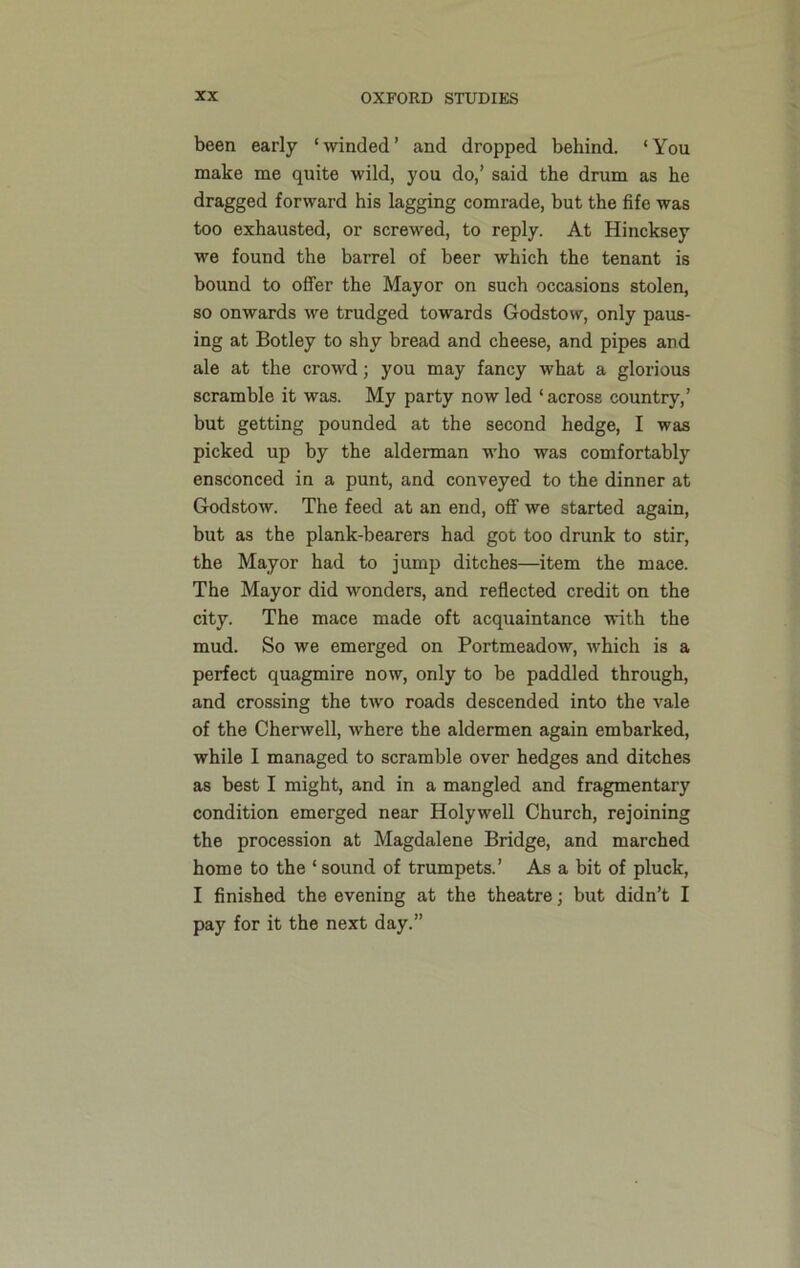 been early ‘winded’ and dropped behind. ‘You make me quite wild, you do,’ said the drum as he dragged forward his lagging comrade, but the fife was too exhausted, or screwed, to reply. At Hincksey we found the barrel of beer which the tenant is bound to offer the Mayor on such occasions stolen, so onwards we trudged towards Godstow, only paus- ing at Botley to shy bread and cheese, and pipes and ale at the crowd; you may fancy what a glorious scramble it was. My party now led ‘across country,’ but getting pounded at the second hedge, I was picked up by the alderman who was comfortably ensconced in a punt, and conveyed to the dinner at Godstow. The feed at an end, off we started again, but as the plank-bearers had got too drunk to stir, the Mayor had to jump ditches—item the mace. The Mayor did wonders, and reflected credit on the city. The mace made oft acquaintance with the mud. So we emerged on Portmeadow, which is a perfect quagmire now, only to be paddled through, and crossing the two roads descended into the vale of the Cherwell, where the aldermen again embarked, while I managed to scramble over hedges and ditches as best I might, and in a mangled and fragmentary condition emerged near Holywell Church, rejoining the procession at Magdalene Bridge, and marched home to the ‘ sound of trumpets.’ As a bit of pluck, I finished the evening at the theatre; but didn’t I pay for it the next day.”