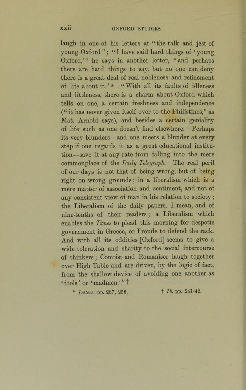 laugh in one of his letters at “the talk and jest of young Oxford”; “I have said hard things of ‘young Oxford,’” he says in another letter, “and perhaps there are hard things to say, but no one can deny there is a great deal of real nobleness and refinement of life about it.”* “With all its faults of idleness and littleness, there is a charm about Oxford which tells on one, a certain freshness and independence (“it has never given itself over to the Philistines,’’ as Mat. Arnold says), and besides a certain geniality of life such as one doesn’t find elsewhere. Perhaps its very blunders—and one meets a blunder at every step if one regards it as a great educational institu- tion—save it at any rate from falling into the mere commonplace of the Daily Telegraph. The real peril of our days is not that of being wrong, but of being right on wrong grounds; in a liberalism which is a mere matter of association and sentiment, and not of any consistent view of man in his relation to society; the Liberalism of the daily papers, I mean, and of nine-tenths of their readers; a Liberalism which enables the Times to plead this morning for despotic government in Greece, or Froude to defend the rack. And with all its oddities [Oxford] seems to give a wide toleration and charity to the social intercourse of thinkers; Comtist and Eomaniser laugh together over High Table and are driven, by the logic of fact, from the shallow device of avoiding one another as ‘ fools ’ or ‘ madmen.’ ” t * Letters, pp. 287, 256. t lb. pp. 241-42.