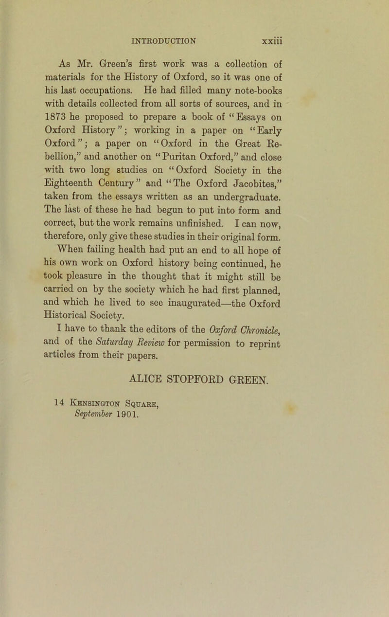 As Mr. Green’s first work was a collection of materials for the History of Oxford, so it was one of his last occupations. He had filled many note-books with details collected from all sorts of sources, and in 1873 he proposed to prepare a book of “Essays on Oxford History”; working in a paper on “Early Oxford”; a paper on “Oxford in the Great Re- bellion,” and another on “Puritan Oxford,” and close with two long studies on “Oxford Society in the Eighteenth Century” and “The Oxford Jacobites,” taken from the essays written as an undergraduate. The last of these he had begun to put into form and correct, but the work remains unfinished. I can now, therefore, only give these studies in their original form. When failing health had put an end to all hope of his own work on Oxford history being continued, he took pleasure in the thought that it might still be carried on by the society which he had first planned, and which he lived to see inaugurated—the Oxford Historical Society. I have to thank the editors of the Oxford Chronicle, and of the Saturday Review for permission to reprint articles from their papers. ALICE STOPFORD GREEN. 14 Kensington Square, September 1901.