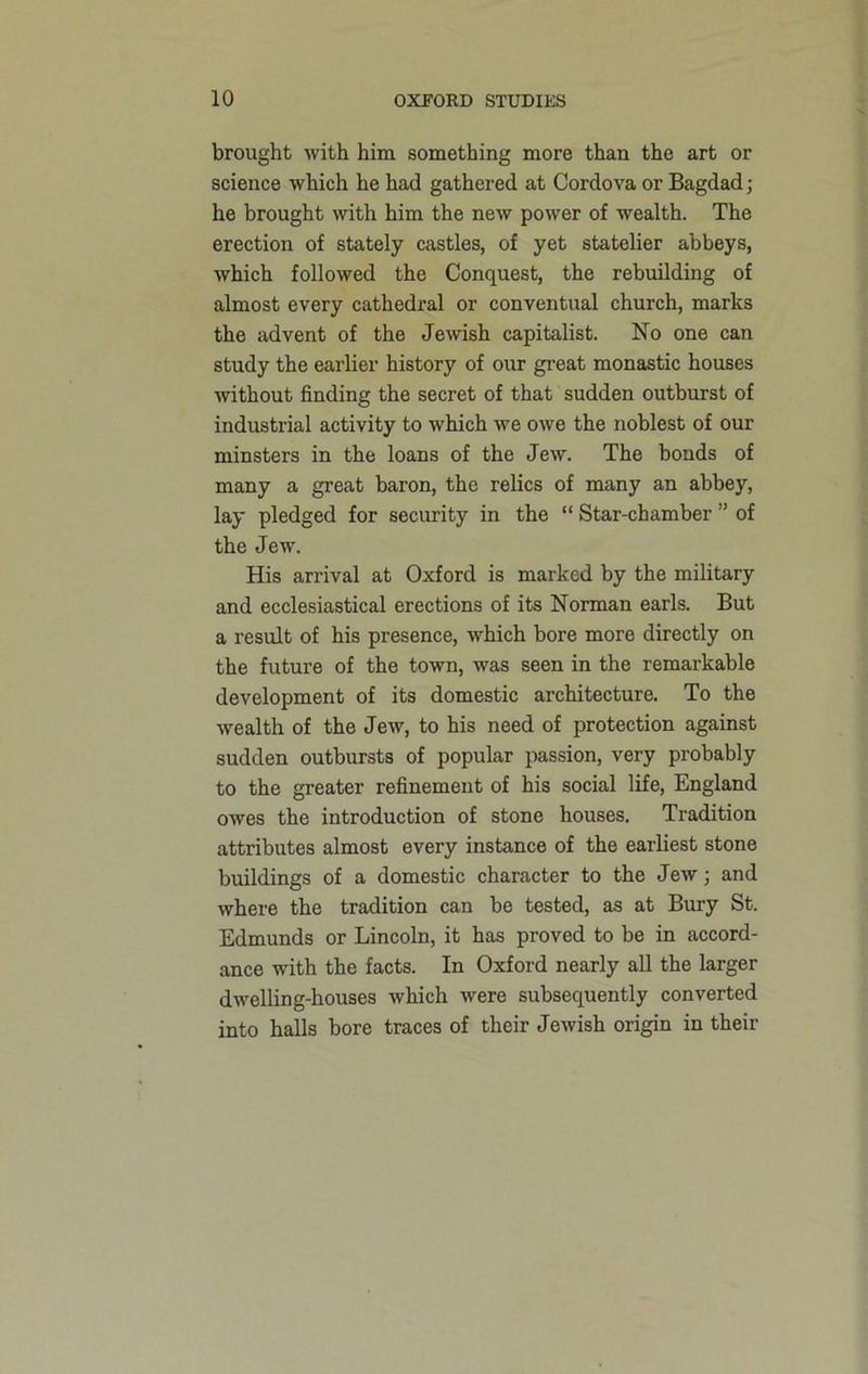brought with him something more than the art or science which he had gathered at Cordova or Bagdad; he brought with him the new power of wealth. The erection of stately castles, of yet statelier abbeys, which followed the Conquest, the rebuilding of almost every cathedral or conventual church, marks the advent of the Jewish capitalist. No one can study the earlier history of our great monastic houses without finding the secret of that sudden outburst of industrial activity to which we owe the noblest of our minsters in the loans of the Jew. The bonds of many a great baron, the relics of many an abbey, lay pledged for security in the “ Star-chamber ” of the Jew. His arrival at Oxford is marked by the military and ecclesiastical erections of its Norman earls. But a result of his presence, which bore more directly on the future of the town, was seen in the remarkable development of its domestic architecture. To the wealth of the Jew, to his need of protection against sudden outbursts of popular passion, very probably to the greater refinement of his social life, England owes the introduction of stone houses. Tradition attributes almost every instance of the earliest stone buildings of a domestic character to the Jew; and where the tradition can be tested, as at Bury St. Edmunds or Lincoln, it has proved to be in accord- ance with the facts. In Oxford nearly all the larger dwelling-houses which were subsequently converted into halls bore traces of their Jewish origin in their