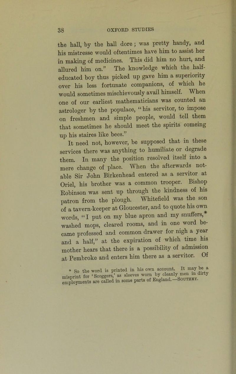 the hall, by the hall dore; was pretty handy, and his mistresse would oftentimes have him to assist her in making of medicines. This did him no hurt, and allured him on.” The knowledge which the half- educated boy thus picked up gave him a superiority over his less fortunate companions, of which he would sometimes mischievously avail himself. When one of our earliest mathematicians was counted an astrologer by the populace, “his servitor, to impose on freshmen and simple people, would tell them that sometimes he should meet the spirits comeing up his staires like bees.” It need not, however, be supposed that in these sendees there was anything to humiliate or degrade them. In many the position resolved itself into a mere change of place. When the afterwards not- able Sir John Birkenhead entered as a servitor at Oriel, his brother was a common trooper. Bishop Bobinson was sent up through the kindness of his patron from the plough. Whitefield was the son of a tavern-keeper at Gloucester, and to quote his own words, “I put on my blue apron and my snuffers,* washed mops, cleared rooms, and in one word be- came professed and common drawer for nigh a year and a half,” at the expiration of which time his mother hears that there is a possibility of admission at Pembroke and enters him there as a servitor. Of * So the word is printed in his own account. It may be a misprint for ‘ Scoggers,’ as sleeves worn by cleanly durty employments are called in some parts of England.—Southey.