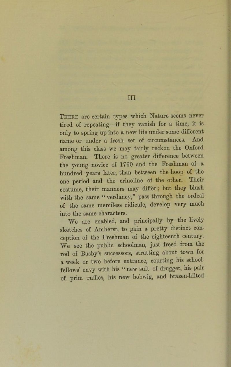 Ill There are certain types which Nature seems never tired of repeating—if they vanish for a time, it is only to spring up into a new life under some different name or under a fresh set of circumstances. And among this class we may fairly reckon the Oxford Freshman. There is no greater difference between the young novice of 1760 and the Freshman of a hundred years later, than between the hoop of the one period and the crinoline of the other. Their costume, their manners may differ; but they blush with the same “ verdancy,” pass through the ordeal of the same merciless ridicule, develop very much into the same characters. We are enabled, and principally by the lively sketches of Amherst, to gain a pretty distinct con- ception of the Freshman of the eighteenth century. We see the public schoolman, just freed from the rod of Busby’s successors, strutting about town for a week or two before entrance, courting his school- fellows’ envy with his “ new suit of drugget, his pair of prim ruffles, his new bobwig, and brazen-hilted
