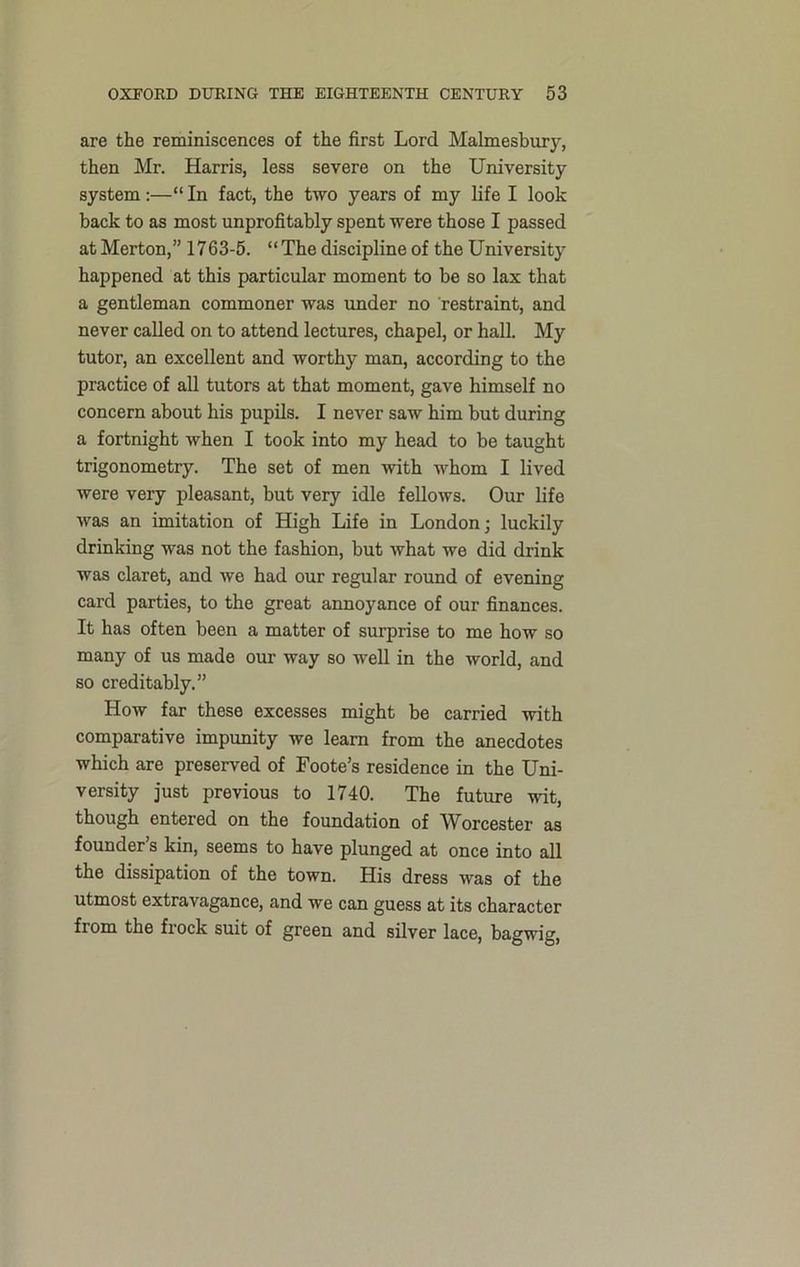 are the reminiscences of the first Lord Malmesbury, then Mr. Harris, less severe on the University system :—“ In fact, the two years of my life I look back to as most unprofitably spent were those I passed at Merton,” 1763-5. “The discipline of the University happened at this particular moment to be so lax that a gentleman commoner was under no restraint, and never called on to attend lectures, chapel, or hall. My tutor, an excellent and worthy man, according to the practice of all tutors at that moment, gave himself no concern about his pupils. I never saw him but during a fortnight when I took into my head to be taught trigonometry. The set of men with whom I lived were very pleasant, but very idle fellows. Our life was an imitation of High Life in London; luckily drinking was not the fashion, but what we did drink was claret, and we had our regular round of evening card parties, to the great annoyance of our finances. It has often been a matter of surprise to me how so many of us made our way so well in the world, and so creditably.” How far these excesses might be carried with comparative impunity we learn from the anecdotes which are preserved of Foote’s residence in the Uni- versity just previous to 1740. The future wit, though entered on the foundation of Worcester as founder’s kin, seems to have plunged at once into all the dissipation of the town. His dress was of the utmost extravagance, and we can guess at its character from the frock suit of green and silver lace, bagwig,