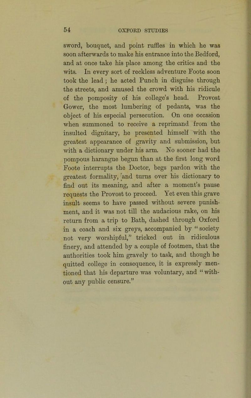 sword, bouquet, and point ruffles in which he was soon afterwards to make his entrance into the Bedford, and at once take his place among the critics and the wits. In every sort of reckless adventure Foote soon took the lead; he acted Punch in disguise through the streets, and amused the crowd with his ridicule of the pomposity of his college’s head. Provost Gower, the most lumbering of pedants, was the object of his especial persecution. On one occasion when summoned to receive a reprimand from the insulted dignitary, he presented himself with the greatest appearance of gravity and submission, but with a dictionary under his arm. No sooner had the pompous harangue begun than at the first long word Foote interrupts the Doctor, begs pardon with the greatest formality, 'and turns over his dictionary to find out its meaning, and after a moment’s pause requests the Provost to proceed. Yet even this grave insult seems to have passed without severe punish- ment, and it was not till the audacious rake, on his return from a trip to Bath, dashed through Oxford in a coach and six greys, accompanied by “ society not very worshipful,” tricked out in ridiculous finery, and attended by a couple of footmen, that the authorities took him gravely to task, and though he quitted college in consequence, it is expressly men- tioned that his departure was voluntary, and “ with- out any public censure.”