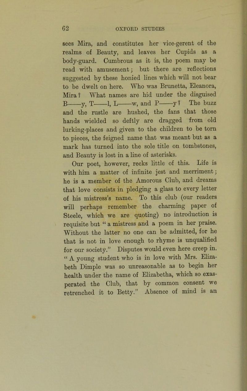 sees Mira, and constitutes her vice-gerent of the realms of Beauty, and leaves her Cupids as a body-guard. Cumbrous as it is, the poem may be read with amusement; but there are reflections suggested by these honied lines which will not bear to be dwelt on here. Who was Brunetta, Eleanora, Mira? What names are hid under the disguised B y, T 1, L w, and P y ? The buzz and the rustle are hushed, the fans that those hands wielded so deftly are dragged from old lurking-places and given to the children to be tom to pieces, the feigned name that was meant but as a mark has turned into the sole title on tombstones, and Beauty is lost in a line of asterisks. Our poet, however, recks little of this. Life is with him a matter of infinite jest and merriment; he is a member of the Amorous Club, and dreams that love consists in pledging a glass to every letter of his mistress’s name. To this club (our readers will perhaps remember the charming paper of Steele, which we are quoting) no introduction is requisite but “ a mistress and a poem in her praise. Without the latter no one can be admitted, for he that is not in love enough to rhyme is unqualified for our society.” Disputes would even here creep in. “ A young student who is in love with Mrs. Eliza- beth Dimple was so unreasonable as to begin her health under the name of Elizabetha, which so exas- perated the Club, that by common consent we retrenched it to Betty.” Absence of mind is an