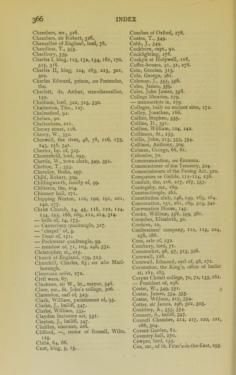 Chambers, mr., 326. Chambers, sir Robert, 326. Chancellor of England, lord, 78. Chandless, T., 353. Charlbury, 339. Charles I, king, 123, 132,134, i6r, 170, 3I5> 3j6. Charles II, king, 124, 163, 223, 301, 302. Charles Edward, prince, see Pretender, the. Charlett, dr. Arthur, vice-chancellor, 150. Chatham, lord, 322, 323, 330. Chatterton, Tho., 127. Chelmsford, 92. Chelsea, 90. Cheltenham, 221. Cheney street, 116. Cherry, W., 351. Cherwell, the river, 48, 78, 116, x75> 243j 258. 341- Chester, bp. of, 325. Chesterfield, lord, 295. Chettle, W., town clerk, 349, 351. Chettoe, T., 353. Cheveley, Berks, 297. Child, Robert, 309. Chillingvvorth, family of, 99. Chilterns, the, 204. Chimney hall, 271. Chipping Norton, 110, 190, 191, 201, 240, 277. Christ Church, 14, 45, 118, 122, 124, 134, 155. J66, 169, 212, 214, 314. — bells of, 14, 273. — Canterbury quadrangle, 327. — ‘ chapel ’ of, 3. — Dean of, 151. — Peckwater quadrangle, 99. — meadow of, 71, 103, 248, 332. Christopher, st., 215. Church of England, 139, 323. Churchill, Charles, 63; see also Marl- borough. Cistercian order, 272. Civil wars, 67. Clackson, sir W., kt., mayor, 346. Clare, mr., St. John’s college, 306. Clarendon, earl of, 323. Clark, William, punishment of, 95. Clarke, J., bailiff, 347. Clarke, William, 335. Claydon Inclosure act, 331. Clayton, J., bailiff, 347. Cliefden, viscount, 206. Clifford, —, rector of Russell, Wilts, 125. Clubs, 64, 66. Cnut, king, 5, 15. Coaches of Oxford, 278. Coates, T., 349. Cobb, J., 349. Cockbum, capt., 92. Cockfighting, 278. Cockpit at Holywell, 118. Coffee-houses, 31, 32, 278. Coin, Grecian, 313. Cole, George, 361. Coleman, J., 355, 356. Coles, James, 359. Coles, John James, 358. College libraries, 279. — manuscripts in, 279. Colleges, built on ancient sites, 272. Colley, Jonathan, 166. Collier, Stephen, 335. Collins, D., 351. Collins, William, 124, 242. Collinson, dr., 233. Collis, John, 213, 353, 354. Collison, Anthony, 309. Colman, George, 66, 81. Colombo, 70. Commemoration, see Encaenia. Commissioner of the Treasury, 324. Commissioners of the Paving Act, 320. Companies or Guilds, 112-114, 238. Conduit, the, 216, 217, 2S7, 337. Coningsby, mr., 169. Constantinople, 262. Constitution club, 146, 149, 163, 164. Convocation, 151, 261, 289, 323, 342. Convocation House, 145. Cooke, William, 358, 359, 361. Coombes, Elizabeth, 32. Cordova, 10. Cordwainers’ company, 112, 115, 224, 238, 288. Corn, sale of, 232. Combury, lord, 71. Commarket, 96, 97, 313, 336. Cornwall, 128. Cornwall, Edmund, earl of, 98, 272. Coronation, the King’s, office of butler at, 282, 283. Corpus Christi college, 70, 72, 133,161. — President of, 298. Cosier, W., 349, 351. Costar, James, 354, 355. Costar, William, 213, 354. Cotter, sir James, 296, 302, 303. Couldrey, A., 353, 354- Councer, S., bailiff, 347- Council Chamber, 212, 217, 220, 221, 288, 304. Covent Garden, 81. Coventry hall, 270. Cowper, lord, 133. Cox, mr., of St. Peter’s-in-the-East, 293.