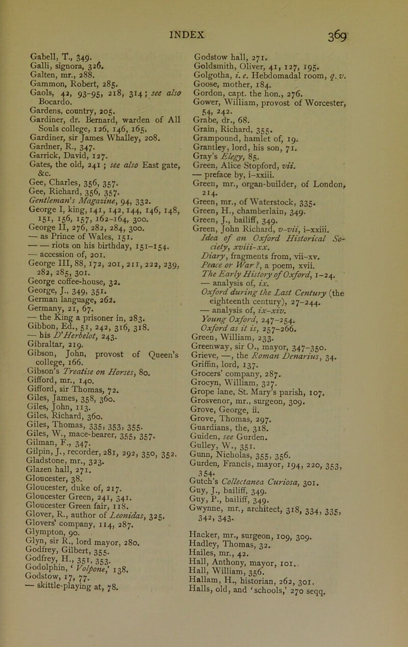 Gabell, T., 349. Galli, signora, 326, Galten, mr., 288. Gammon, Robert, 285. Gaols, 42, 93-95, 218, 314; see also Bocardo. Gardens, country, 205. Gardiner, dr. Bernard, warden of All Souls college, 126, 146, 165. Gardiner, sir James Whalley, 208. Gardner, R., 347. Garrick, David, 127. Gates, the old, 241 ; see also East gate, &c. Gee, Charles, 356, 357. Gee, Richard, 356, 357. Gentleman's Magazine, 94, 332. George I, king, 141, 142,144, 146, 148, J5I, I56, 157, 162-164, 300. George II, 276, 282, 284, 300. — as Prince of Wales, 151. riots on his birthday, 151-154. — accession of, 201. George III, 88, 172, 201,211, 222, 239, 282, 2S5, 301. George coffee-house, 32. George, J„ 349, 351. German language, 262. Germany, 21, 67. —- the King a prisoner in, 283. Gibbon, Ed., 51, 242, 316, 318. — his D’Herbelot, 243. Gibraltar, 219. Gibson, John, provost of Queen’s college, 166. Gibson’s Treatise on Horses, 80. Gifford, mr., 140. Gifford, sir Thomas, 72. Giles, James, 358, 360. Giles, John, 113. Giles, Richard, 360. Giles, Thomas, 335, 353, 355. Giles, W mace-bearer, 335, 357. Gilman, F., 347. Gilpin, J., recorder, 281, 292, 350, 352. Gladstone, mr., 323. Glazen hall, 271. Gloucester, 38. Gloucester, duke of, 217. Gloucester Green, 241, 341. Gloucester Green fair, 118. Glover, R., author of Leotiidas, 325. Glovers’ company, 114, 287. Glympton, 90. Glyn, sir R., lord mayor, 280. Godfrey, Gilbert, 355. Godfrey, H 351, 353. Godolphin, ‘ Volpone,' 138. Godstow, 17, 77. — skittle-playing at, 78. Godstow hall, 271. Goldsmith, Oliver, 41, 127, 195. Golgotha, i. e. Hebdomadal room, q. v. Goose, mother, 184. Gordon, capt. the hon., 276. Gower, William, provost of Worcester, 54, 242. Grabe, dr., 68. Grain, Richard, 355. Grampound, hamlet of, 19. Grantley, lord, his son, 71. Gray’s Elegy, 85. Green, Alice Stopford, vii. — preface by, i-xxiii. Green, mr., organ-builder, of London, 214. Green, mr., of Waterstock, 335. Green, H., chamberlain, 349. Green, J., bailiff, 349. Green, John Richard, v-vii, i-xxiii. Idea of an Oxford Historical So- ciety, xviii-xx. Diary, fragments from, vii-xv. Peace or IVar ?, a poem, xvii. The Early History of Oxford, I-24. — analysis of, ix. Oxford during the Last Century (the eighteenth century), 27-244. — analysis of, ix-xiv. Young Oxford, 247-254. Oxford as it is, 257-266. Green, William, 233. Greenway, sir O., mayor, 347-350. Grieve, —, the Roman Denarius, 34. Griffin, lord, 137. Grocers’ company, 287. Grocyn, William, 327. Grope lane, St. Mary’s parish, 107. Grosvenor, mr., surgeon, 309. Grove, George, ii. Grove, Thomas, 297. Guardians, the, 318. Guiden, see Gurden. Gulley, W., 351. Gunn, Nicholas, 355, 356. Gurden, Francis, mayor, 194, 220, 353, 354; Gutch's Collectanea Curiosa, 301. Guy, J., bailiff, 349. Guy, P., bailiff, 349. Gwynne, mr., architect, 318, 334, 335, 342. 343- Hacker, mr., surgeon, 109, 309. Hadley, Thomas, 32. Hailes, mr., 42. Hall, Anthony, mayor, 101. Hall, William, 356. Hallam, H., historian, 262, 301. Halls, old, and ‘schools,’ 270 seqq.