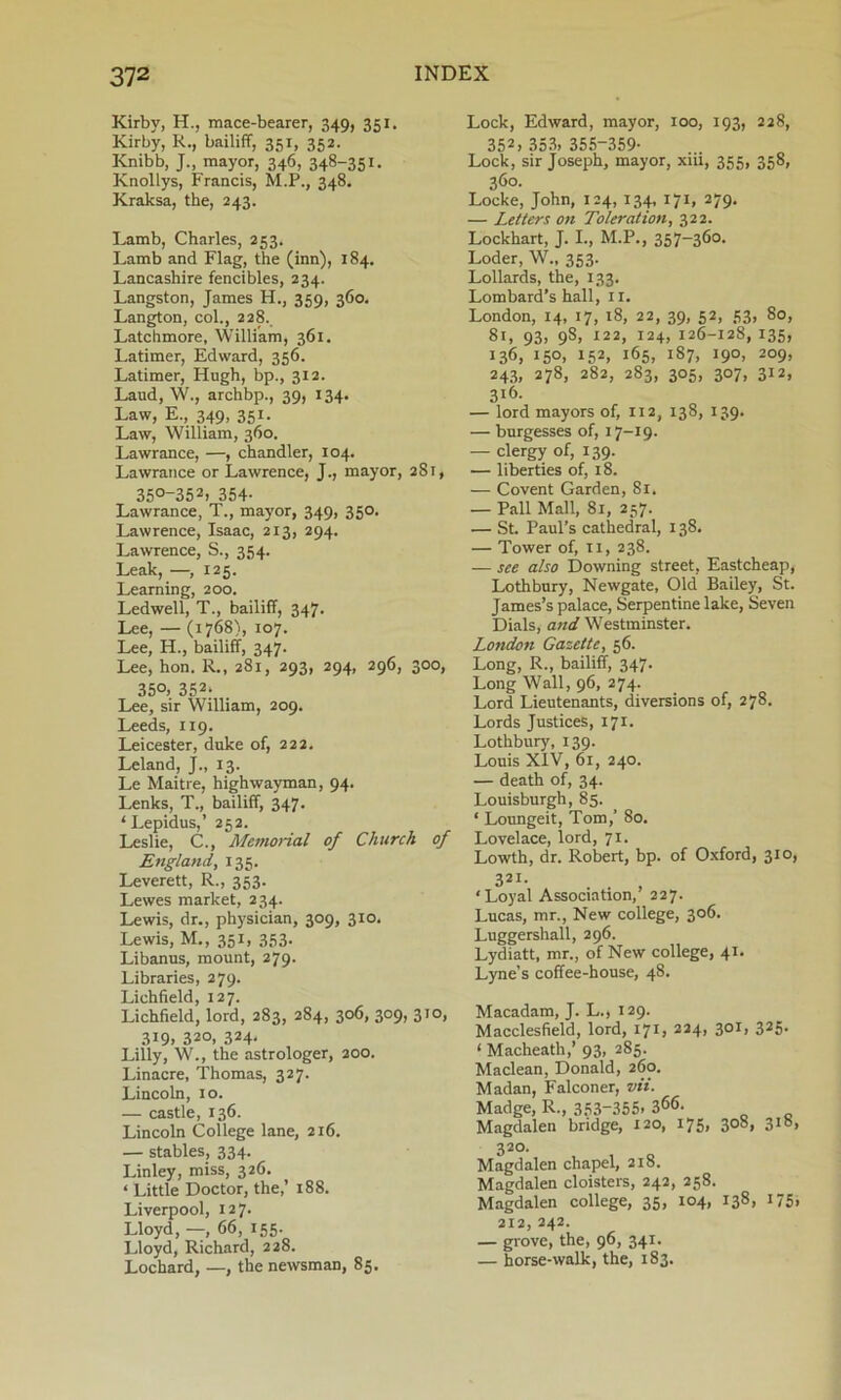 Kirby, H., mace-bearer, 349, 351. Kirby, R., bailiff, 351, 352. Knibb, J., mayor, 346, 348~351 - Knollys, Francis, M.P., 348. Kraksa, the, 243. Lamb, Charles, 253. Lamb and Flag, the (inn), 184. Lancashire fencibles, 234. Langston, James H., 359, 360. Langton, col., 228. Latchmore, William, 361. Latimer, Edward, 356. Latimer, Hugh, bp., 312. Laud, W., archbp., 39, 134. Law, E., 349, 351. Law, William, 360. Lawrance, —, chandler, 104. Lawrance or Lawrence, J., mayor, 281, 350-352. 354- Lawrance, T., mayor, 349, 350. Lawrence, Isaac, 213, 294. Lawrence, S., 354. Leak, —, 125. Learning, 200. Ledwell, T., bailiff, 347. Lee, — (1768), 107. Lee, H., bailiff, 347. Lee, hon. R., 281, 293, 294, 296, 300, 350, 352; Lee, sir William, 209. Leeds, 119. Leicester, duke of, 222. Leland, J., 13. Le Maitre, highwayman, 94. Lenks, T., bailiff, 347. ‘Lepidus,’ 252. Leslie, C., Memorial of Church of England, 135. Leverett, R., 353. Lewes market, 234. Lewis, dr., physician, 309, 310. Lewis, M., 351, 353- Libanus, mount, 279. Libraries, 279. Lichfield, 127. Lichfield, lord, 283, 284, 306, 309, 310, 319, 320, 324* Lilly, W., the astrologer, 200. Linacre, Thomas, 327. Lincoln, 10. — castle, 136. Lincoln College lane, 2x6. — stables, 334. Linley, miss, 326. ‘ Little Doctor, the,’ 188. Liverpool, 127. Lloyd, —, 66, 155. Lloyd, Richard, 228. Lochard, —, the newsman, 85. Lock, Edward, mayor, 100, 193, 228, 352, 353, 355-359- Lock, sir Joseph, mayor, xiii, 355, 358, 360. Locke, John, 124, 134, 171, 279. — Letters on Toleration, 322. Lockhart, J. I., M.P., 357-360. Loder, W., 353. Lollards, the, 133. Lombard’s hall, 11. London, 14, 17, 18, 22, 39, 52, 53, 80, 81, 93, 9S, 122, 124, 126-128, 135, 136, 150, 152, 165, 187, 190, 209, 243, 278, 282, 283, 305, 307, 312, 3l6- — lord mayors of, 112, 138, 139. — burgesses of, 17-19. — clergy of, 139. — liberties of, 18. — Covent Garden, 81. — Pall Mall, 81, 257. — St. Paul’s cathedral, 138. — Tower of, 11, 238. — see also Downing street, Eastcheap, Lothbury, Newgate, Old Bailey, St. James’s palace, Serpentine lake, Seven Dials, and Westminster. London Gazette, 56. Long, R., bailiff, 347. Long Wall, 96, 274. Lord Lieutenants, diversions of, 278. Lords Justices, 171. Lothbury, 139. Louis XIV, 61, 240. — death of, 34. Louisburgh, 85. ‘ Loungeit, Tom,’ 80. Lovelace, lord, 71. Lowth, dr. Robert, bp. of Oxford, 310, 321. * Loyal Association,’ 227. Lucas, mr., New college, 306. Luggershall, 296. Lydiatt, mr., of New college, 41. Lyne’s coffee-house, 48. Macadam, J. L., 129. Macclesfield, lord, 171 j 224, 30I> 325- ‘ Macheath,’ 93, 285. Maclean, Donald, 260. Madan, Falconer, vii. Madge, R., 353-355. 366. Magdalen bridge, 120, 175, 308, 318, 320. Magdalen chapel, 218. Magdalen cloisters, 242, 258. Magdalen college, 35, 104, 138, 175, 212, 242. — grove, the, 96, 341. — horse-walk, the, 183.