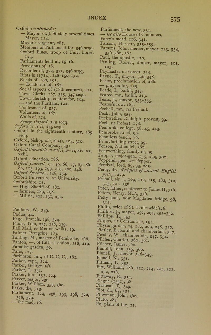 Oxford (continued) : — Mayors of, J. Stodely, several times Mayor, 114. Mayor’s sergeant, 287. Members of Parliament for, 346 seqq. Oxford Blues, troop of Univ. horse, 123. Parliaments held at, 15-16. Provisions of, 16. Recorder of, 323, 325, 346 seqq. Riots in (1714), 148-150, 152. Roads of, 190, 191. — London road, 182. Social aspects of (18th century), 121. Town Clerks, 287, 325, 347 seqq. Town clerkship, contest for, 104. — and the Puritans, 102. Tradesmen of, 337. Volunteers of, 187. Walls of, 274. Young Oxford, 245 seqq. Oxford as it is, 255 seqq. Oxford in the eighteenth century, 269 seqq. Oxford, bishop of (1694), 104, 310. Oxford Canal Company, 331. Oxford Chronicle, v-vii, i, iv_vi, xiv-xx, xxiii. Oxford education, 186. Oxford Journal, 31, 49, 66, 77, 85, 86, 89> io5> J93> J99. 219, 220, 248. Oxford Spectator, 248, 254. Oxford University, see University. Oxfordshire, 11. — High Sheriff of, 281. — farmers, 189, 198. — Militia, 221, 230, 234. Padbury, W., 349. Padua, 44. Page, Francis, 298, 329. Paine, Tom, 227, 228, 239. Pall Mall, or Merton walks, 29. Palmer, Peregrine, 283. Panting, M., master of Pembroke, 166. Panton, —, of Little London, 218, 219. Paradise garden, 50. Paris, 127. Parkinson, mt., of C. C. C., 161. Parker, capt., 224. Parker, George, vii. Parker, J., 351. Parker, lord, 153, 224. Parker, major, 230. Parker, William, 359, 360. Parks, the, 313. Parliament, 124, 236, 293, 298, 322, 328, 339- — the mad, 16. Parliament, the new, 331. — see also House of Commons. Parry’s mead, 116, 341. Parsons, Herbert, 355-359. Parsons, John, mercer, mayor, 223, 354, 356-360, 36 r. Paul, the apostle, 170. Pauling, Robert, draper, mayor, 101, 103. Paymaster of Forces, 324. Payne, T., mayor, 346-348. Peace, proclamation of, 286. — prayers for, 229. Peade, I., bailiff, 347. Pearce, mr., bailiff, 213. Pears, J., mayor, 353-355. Pearse s row, 183. Pechell, mr., see Peshall. Peck, John, 354. Peckwether, Radulph, provost, qq. Peel, sir Robert, 178. Pembroke college, 38, 45, 243. Pembroke street, 99. Penniless bench, 76. Pennyfarthing street, 99. Penson, Nathaniel, 360. Penyverthing, family of, 99. Pepper, major-gen., 155, 239, 300. Pepperel, gen., see Pepper. Percival, lord, 89, 93, 285. Percy, dr., II cliques of ancient English poetry, 229. Peshall, sir 109, 114, n5) 282, 312, 3i3» 321, 336- Peter, father, confessor to James II, 216. Peters, Henry, M.P., 356. Petty pout, now Magdalen bridge, 08 312. b * Philip, prior of St. Frideswide’s, 8. Phillips, J mayor, 292, 294, 351-352. .rnillips, T., 353. Phipps, sir Constantine, 151. Physic garden, 24, 182, 209, 248, 320. Piesley, B., bailiff and chamberlain, 347. Piesley, W., chamberlain, 347, 334. Pilcher, Charles, 360, 361. Pilcher, James, 360. Pinfold, John, 359, 360. Pinnell, J., mayor, 346-349. Pinnell, N., 351. Pitman, T., 353. Pitt, William, 186, 211 214, 221, 222, Pittaway, E., 35 r. Plague (i35I), 98. Plastead, T., 349. Plot, dr., 67, 132. Plowman, John, 360. Pluto, 284. Po, plain of the, 21.