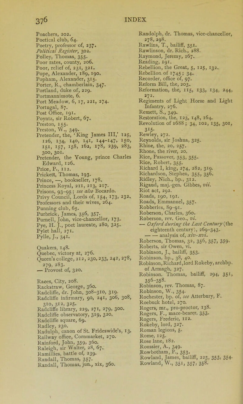 Poachers, 202. Poetical club, 64. Poetry, professor of, 237. Political Register, 302. Polley, Thomas, 355. Poor rates, county, 206. Poor, relief of, 231, 321. Pope, Alexander, 189,190. Popham, Alexander, 315. Porter, R., chamberlain, 347. Portland, duke of, 229. Portmannimote, 6. Port Meadow, 6, 17, 221, 274. Portugal, 87. Post Office, 191. Poyntz, sir Robert, 67. Preston, 155. Preston, W., 349. Pretender, the, ‘King James III,’ 125, 126, 134, 140, 141, 144-147, 150, 151. J57i IS8» l6a> 178, 239, 283, 300, 301. Pretender, the Young, prince Charles Edward, 126. Price, P., 112. Prickett, Thomas, 193. Prince, —, bookseller, 178. Princess Royal, 211, 213, 217. Prisons, 93-95 ; see also Bocardo. Privy Council, Lords of, 154, 173, 232. Professors and their wives, 264. Punning club, 65. Purbrick, James, 356, 357. Purnell, John, vice-chancellor, 173. Pye, H. J., poet laureate, 280, 325. Pylet hall, 271. Pylle, J-, 341* Quakers, 148. Quebec, victory at, 276. Queen’s college, 212, 230, 233, 242, 278, 279, 283. — Provost of, 320. Races, City, 208. Rackstraw, George, 360. Radcliffe, dr. John, 3°8-3IO> 319- Radcliffe infirmary, 90, 241, 306, 308, 3I0> 3I2> 325- Radcliffe library, 229, 271, 279, 300. Radcliffe observatory, 319, 320. Radcliffe square, 69. Radley, 230. Radulph, canon of St. Frideswide’s, 13. Railway office, Cornmarket, 270. Rainford, John, 359, 360. Raleigh, sir Walter, 28, 67. Ramillies, battle of, 239. Randall, Thomas, 357. Randall, Thomas, jun., xix, 360. Randolph, dr. Thomas, vice-chancellor, 278,298. Rawlins, T., bailiff, 351. Rawlinson, dr. Rich., 288. Raymond, Jeremy, 167. Reading, 191. Rebellion, the Great, 5, 125, 132. Rebellion of 1745 ; 34. Recorder, office of, 97. Reform Bill, the, 203. Reformation, the, 115, 133, 134, 244, 272. Regiments of Light Horse and Light Infantry, 276. Remett, S., 349. Restoration, the, 123, 148, 164. Revolution of 1688 ; 34, 102, 135, 301, 315- Rewley, 272. Reynolds, sir Joshua, 325. Rhine, the, 20, 257. Rhone, the river, 20. Rice, Passover, 353, 355. Rice, Robert, 355. Richard I, king, 274, 282, 319. Richardson, Stephen, 355, 356. Ridley, Nich., bp., 312. Rigaud, maj.-gen. Gibbes, vii. Riot act, 292. Roads, 190, 191. Roads, Emmanuel, 357. Robberies, 89-91. Roberson, Charles, 360. Roberson, rev. Geo., vi. — Oxford during the Last Century (the eighteenth century), 269-343. analysis of, xiv-xvi. Roberson, Thomas, 32, 356, 357, 359. Roberts, sir Owen, vi. Robinson, J., bailiff, 353. Robinson, bp., 38, 40. Robinson,Richard,lord Rokeby, archbp. of Armagh, 327. Robinson, Thomas, bailiff, 294, 351, 356-358. Robinson, rev. Thomas, 87. Robinson, W., 354. Rochester, bp. of, see Atterbury, F. Roebuck hotel, 270. Rogers, mr., pro-proctor, 138. Rogers, F., mace-bearer, 353. Rogers, Frederic, 112. Rokeby, lord, 327. Roman legions, 5. Rome, 125. Rose lane, 182. Roussier, A., 349. Rowbotham, P., 353. Rowland, James, bailiff, 223, 353, 354. Rowland, W., 351, 357, 358.