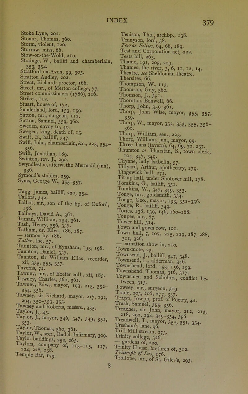 Stoke Lyne, 202. Stonor, Thomas, 360. Storm, violent, 120. Storrow, miss, 66. Stow-on-the-Wold, 21 o. Strainge, W., bailiff and chamberlain, 353. 354- Stratford-on-Avon, 99, 305. Stratton Audley, 202. Streat, Richard, proctor, 166. Street, mr., of Merton college, 77. Street commissioners (1786), 216. Strikes, 112. Stnart, house of, 172. Sunderland, lord, 153, 159. Sutton, mr., surgeon, 112. Sutton, Samuel, 359, 360. Sweden, envoy to, 40. Swegen, king, death of, 15. Swift, E., bailiff, 347. Swift, John, chamberlain,&c., 223, 354- 356. Swift, Jonathan, 189. Swinton, rev. J., 290. Swyndlestoc, aftenv. the Mermaid (inn), 336. Symond’s stables, 259. Syms, George W., 355-357. Tagg, James, bailiff, 220, 354. Tailors, 342. Talbot, mr., son of the bp. of Oxford, 138. Talboys, David A., 361. Taman, William, 234, 361. He“y>l356> 357- Tatham, dr. Edw., 186, 187. •— sermon by, 186. Taller, the, 57. Taunton, mr., of Eynsham, 193, 108. Taunton, Daniel, 357. Taunton, sir William Elias, recorder „ *“• 335. 355, 357- iaverns, 72. Tawney, mr., of Exeter coll., xii, 185. Tawney, Charles, 360, 361. Tawney, Edw., mayor, 193, 213, 352- 354, 356- Tawney, sir Richard, mayor, 217, 292 294, 350-353, 355- l awney and Roberts, messrs., 335. Taylor, J., 45. laylor, J., mayor, 346, 347, 349, 351, 353* Taylor, Thomas, 360, 361. 1 aylor, W., seer., Radcl. Infirmary, 309. Tay or buildings, 252, 265. lay tors, company of, 113-115, 117 _ 224, 228, 238. - as, 7, Temple Bar, 179. Tenison, Tho., archbp., 138. Tennyson, lord, 58. Terrae Films, 64, 68, 289. Test and Corporation act, 222. Tests bill, 263. Thame, 191, 205, 209. Thames, the river, 3, 6, 11, 12, 14. Theatre, see Sheldonian theatre. Thersites, 66. Thompson, W., 113. Thomson, Guy, 360. Thomson, J., 351. Thornton, Bonwell, 66. Thorp, John, 359-361. Thorp, John Wise, mayor, 355, 357, 359- Thorp, W., mayor, 352, 353, 355, 358- 300. Thorp, William, sen., 223. Thorp, William, jun., mayor, 99. Three Tuns (tavern), 64, 69, 72, 237. Thurston or Thurstan, S., town clerk I04> 347, 349- Thynne, lady Isabella, 57. Tillyard, Arthur, apothecary, 270. Tingewick hall, 271. Tit-up hall, under Shotover hill, 278. Tomkins, G., bailiff, 351. Tomkins, W„ 347, 349, 353. 1 onge, mr., goldsmith, 334. Tonge, Geo., mayor, 193, 352-356. Tonge, R., bailiff, 349. Tories, 138, 139, 146, 160-168. Toupee, mr., 87. Tower hill, 314. Town and gown row, 101. Town hall, 7, 107, 225, 229, 287, 288, 311,326. — carnation show in, 210. Town-mote, 23. Townsend, J., bailiff, 347, 348. lownsend, L., alderman, 346. Townshend, lord, 153, 156, 159. f ownshend, Thomas, 316, 317. Townsmen and Scholars, conflict be- tween, 313. Towsey, mr., surgeon, 309. Dade, 205, 206, 277, 337. i/app, Joseph, prof, of Poetry, 42. Trash Samuel, 355, 356. ireacher, sir John, mayor, 212, 213, T ”5- 2?,V94’ 349-354, 356. Treadwell, T., mayor, 340, 341 34, Tresham’s lane, 96 ’ 35 - 3fiI> 354- Trill Mill stream, 273. Trinity college, 326. — gardens of, 220. Trinity House, brethren of, 312. Triumph of Isis, 176. Trollope, mr., of St. Giles’s, 293. 8