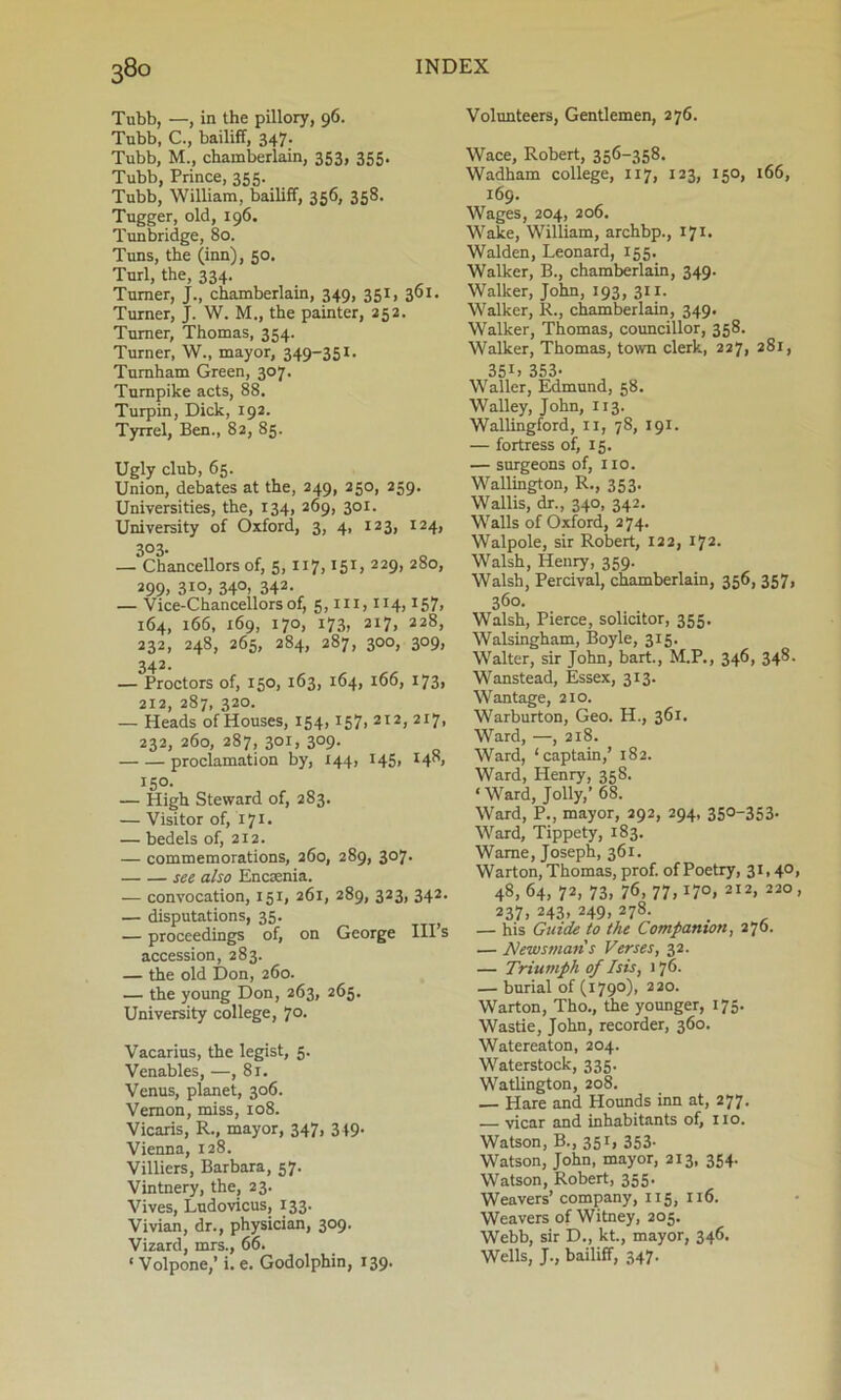 38° Tubb, —, in the pillory, 96. Tnbb, C., bailiff, 347. Tubb, M., chamberlain, 353, 355. Tubb, Prince, 355. Tubb, William, bailiff, 356, 358. Tugger, old, 196. Tunbridge, 80. Tuns, the (inn), 50. Turl, the, 334. Turner, J., chamberlain, 349, 351, 301. Turner, J. W. M., the painter, 252. Turner, Thomas, 354. Turner, W., mayor, 349-351. Turnham Green, 307. Turnpike acts, 88. Turpin, Dick, 192. Tyrrel, Ben., 82, 85. Ugly club, 65. Union, debates at the, 249, 250, 259. Universities, the, 134, 269, 301. University of Oxford, 3, 4, 123, 124, 3°3- — Chancellors of, 5, 117,151, 229, 280, 299. 3io, 340, 342. — Vice-Chancellors of, 5, in, 114,157> 164, 166, 169, 170, 173, 217, 228, 232, 248, 265, 284, 287, 300, 309, 342. — Proctors of, 150, 163, 164, 166, 173, 212, 287, 320. — Heads of Houses, 154,157, 212, 217, 232, 260, 287, 301, 309. proclamation by, 144, 145, H8, 150. — High Steward of, 283. — Visitor of, 171. — bedels of, 212. — commemorations, 260, 289, 307. see also Encsenia. — convocation, 151, 261, 289, 323, 342. — disputations, 35. t — proceedings of, on George Ill’s accession, 283. — the old Don, 260. — the young Don, 263, 265. University college, 70. Vacarius, the legist, 5. Venables, —, 81. Venus, planet, 306. Vernon, miss, 108. Vicaris, R., mayor, 347, 349. Vienna, 128. Villiers, Barbara, 57. Vintnery, the, 23. Vives, Ludovicus, 133. Vivian, dr., physician, 309. Vizard, mrs., 66. ‘ Volpone,’ i. e. Godolphin, 139. Volunteers, Gentlemen, 276. Wace, Robert, 356-358. Wadham college, 117, 123, 150, 166, 169. Wages, 204, 206. Wake, William, archbp., 171. Walden, Leonard, 155. Walker, B., chamberlain, 349. Walker, John, 193, 311. Walker, R., chamberlain, 349. Walker, Thomas, councillor, 358. Walker, Thomas, town clerk, 227, 281, 35U 353- Waller, Edmund, 58. Walley, John, 113. Wallingford, II, 78, 191. — fortress of, 15. — surgeons of, no. Wallington, R., 353. Wallis, dr., 340, 342. Walls of Oxford, 274. Walpole, sir Robert, 122, 172. Walsh, Henry, 359. Walsh, Percival, chamberlain, 356, 357, 360. Walsh, Pierce, solicitor, 353. Walsingham, Boyle, 315. Walter, sir John, bart., M.P., 346, 348. Wanstead, Essex, 313. Wantage, 210. Warburton, Geo. H., 361. Ward, —, 218. Ward, ‘captain,’ 182. Ward, Henry, 358. ‘Ward, Jolly,’ 68. Ward, P., mayor, 292, 294, 350-353. Ward, Tippety, 183. Wame, Joseph, 361. Warton, Thomas, prof, of Poetry, 31,40, 48,64, 72, 73, 76, 77,170, 2I2> 220 > 237, 243> 249> 278- . , — his Guide to the Companion, 270. — Newsmans Verses, 32. — Triumph of Isis, 176. — burial of (1790), 220. Warton, Tho., the younger, 175. Wastie, John, recorder, 360. Watereaton, 204. Waterstock, 335. Watlington, 208. — Hare and Hounds inn at, 277. — vicar and inhabitants of, no. Watson, B., 351, 353- Watson, John, mayor, 213, 354. Watson, Robert, 355. Weavers’ company, 115, 116. Weavers of Witney, 205. Webb, sir D., kt., mayor, 346. Wells, J., bailiff, 347.