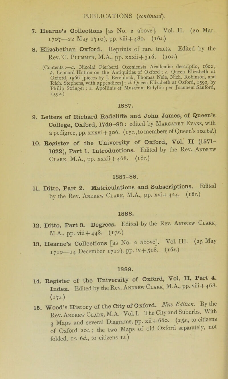 7. Hearne’s Collections [as No. 2 above]. Vol. II. (20 Mar. 1707—22 May 1710), pp. viii + 480. (i6j.) 8. Elizabethan Oxford. Reprints of rare tracts. Edited by the Rev. C. Plummer, M.A., pp. xxxii + 316. (io.r.) (Contents:—a. Nicolai Fierberti Oxoniensis Academke descriptio, 1602; b. Leonard Hutton on the Antiquities of Oxford ; c. Queen Elizabeth at Oxford, 1566 [pieces by J. Bereblock, Thomas Nele, Nich. Robinson, and Rich. Stephens, with appendices] ; d. Queen Elizabeth at Oxford, 1592, by Philip Stringer; e. Apollinis et Musarum Eidyllia per Joannem Sanford, I592-) 1887. 9. Letters of Richard Radcliffe and John James, of Queen’s College, Oxford, 1749-83 : edited by Margaret Evans, with apedigree, pp.xxxvi + 306. (15J., to members of Queens ios.6d.) 10. Register of the University of Oxford, Vol. II (1571- 1022), Part 1. Introductions. Edited by the Rev. Andrew Clark, M.A., pp. xxxii + 468. (i8j.) 1887-88. 11. Ditto. Part 2. Matriculations and Subscriptions. Edited by the Rev. Andrew Clark, M.A., pp. xvi + 424. (i8.s\) 1888. 12. Ditto. Part 3. Degrees. Edited by the Rev. Andrew Clark, M.A., pp. viii +448. (17&) 13. Hearne’s Collections [as No. 2 above]. Vol. III. (25 May x7ro—14 December 1712), pp. iv+51^- 1889. 14. Register of the University of Oxford, Vol. II, Part 4. Index. Edited by the Rev. Andrew Clark, M.A., pp. vni +468. (J7 s.) 15. Wood’s History of the City of Oxford. New Edition. By the Rev. Andrew Clark, M.A. Vol. I. The City and Suburbs. With 3 Maps and several Diagrams, pp. xii + 660. (25^., to citizens of Oxford 2ar.; the two Maps of old Oxford separately, not folded, is. 6d., to citizens is.)