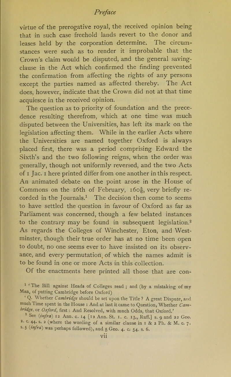 virtue of the prerogative royal, the received opinion being that in such case freehold lands revert to the donor and leases held by the corporation determine. The circum- stances were such as to render it improbable that the Crown’s claim would be disputed, and the general saving- clause in the Act which confirmed the finding prevented the confirmation from affecting the rights of any persons except the parties named as affected thereby. The Act does, however, indicate that the Crown did not at that time acquiesce in the received opinion. The question as to priority of foundation and the prece- dence resulting therefrom, which at one time was much disputed between the Universities, has left its mark on the legislation affecting them. While in the earlier Acts where the Universities are named together Oxford is always placed first, there was a period comprising Edward the Sixth’s and the two following reigns, when the order was generally, though not uniformly reversed, and the two Acts of I Jac. I here printed differ from one another in this respect. An animated debate on the point arose in the House of Commons on the 26th of February, i6of, very briefly re- corded in the Journals.^ The decision then come to seems to have settled the question in favour of Oxford as far as Parliament was concerned, though a few belated instances to the contrary may be found in subsequent legislation.^ As regards the Colleges of Winchester, Eton, and West- minster, though their true order has at no time been open to doubt, no one seems ever to have insisted on its observ- ance, and every permutation, of which the names admit is to be found in one or more Acts in this collection. Of the enactments here printed all those that are con- ‘ ‘ The Bill against Heads of Colleges read ; and (by a mistaking of my Man, of putting Cambridge before Oxford) ‘ Q. Whether Cambridge should be set upon the Title ? A great Dispute, and much Time spent in the House : And at last it came to Question, Whether Cam- bridgt, or Oxford, first: And Resolved, with much Odds, that Oxford.’ See {infra) 12 Ann. c. 14 [12 Ann. St. l. c. 13., Ruff.] s. 9 and 22 Geo. 2. c. 44. s. 2 (where the wording of a similar clause in i & 2 Ph. & M. c. 7. s. 5 {infra) was perhaps followed), and 5 Geo. 4. c; 54. s. 6.