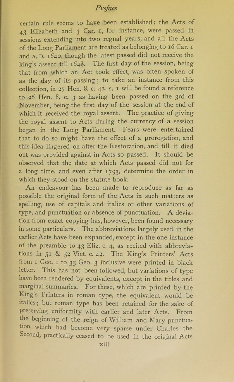 certain rule seems to have been established ; the Acts of 43 Elizabeth and 3 Car. i, for instance, were passed in sessions extending into two regnal years, and all the Acts of the Long Parliament are treated as belonging to 16 Car. i and A. D. 1640, though the latest passed did not receive the king’s assent till 164^. The first day of the session, being that from which an Act took effect, was often spoken of as the day of its passing; to take an instance from this collection, in 27 Hen. 8. c. 42. s. i will be found a reference to 26 Hen. 8. c. 3 as having been passed on the 3rd of November, being the first day of the session at the end of which it received the royal assent. The practice of giving the royal assent to Acts during the currency of a session began in the Long Parliament. Fears were entertained that to do so might have the effect of a prorogation, and this idea lingered on after the Restoration, and till it died out was provided against in Acts so passed. It should be observed that the date at which Acts passed did not for a long time, and even after 1793, determine the order in which they stood on the statute book. An endeavour has been made to reproduce as far as possible the original form of the Acts in such matters as spelling, use of capitals and italics or other variations of type, and punctuation or absence of punctuation. A devia- tion from exact copying has, however, been found necessary in some particulars. The abbreviations largely used in the earlier Acts have been expanded, except in the one instance of the preamble to 43 Eliz. c. 4, as recited with abbrevia- tions in 51 & 52 Viet. c. 42. The King’s Printers’ Acts from I Geo. i to 33 Geo. 3 ihclusive were printed in black letter. This has not been followed, but variations of type have been rendered by equivalents, except in the titles and marginal summaries. For these, which are printed by the King’s Printers in roman type, the equivalent would be italics; but roman type has been retained for the sake of preserving uniformity with earlier and later Acts. From the beginning of the reign of William and Mary punctua-r tion, which had become very sparse under Charles the Second, practically ceased to be used in the original Acts