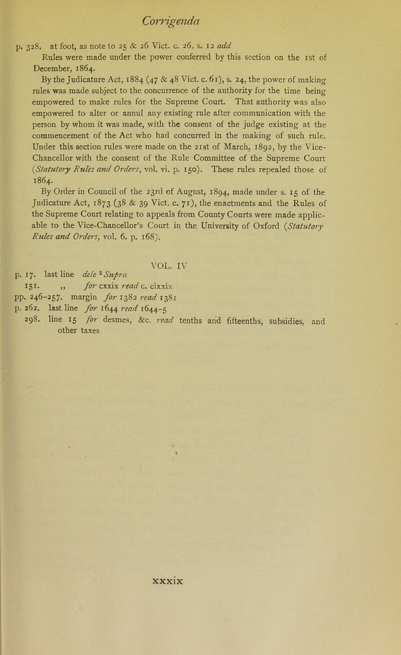 p. 328. at foot, as note to 25 & 26 Viet. c. 26. s. 12 add Rules were made under the power conferred by this section on the ist of December, 1864. By the Judicature Act, 1884 (47 & 48 Viet. c. 61), s. 24, the power of making rules was made subject to the concurrence of the authority for the time being empowered to make rules for the Supreme Court That authority was also empowered to alter or annul any existing rule after communication with the person by whom it was made, with the consent of the judge existing at the commencement of the Act who had concurred in the making of such rule. Under this section rules were made on the 21st of March, 1892, by the Vice- Chancellor with the consent of the Rule Committee of the Supreme Court {Statutory Rules and Orders, vol. vi. p. 150). These rules repealed those of 1864. By Order in Council of the 23rd of August, 1894, made under s. 15 of the Judicature Act, 1873 (38 & 39 Viet. c. 71), the enactments and the Rules of the Supreme Court relating to appeals from County Courts were made applic- able to the Vice-Chancellor’s Court in the University of Oxford {Statutory Rules and Orders, vol. 6. p. 16S). VOL. I\- p. 17. last line dele ^ Supra 151. ,, for cxxix read c. clxxix pp. 246-257. margin /o;-1382 13S1 p. 262. last line for 1644 read 1644-5 298. line 15 for desmes, &c. read tenths and fifteenths, subsidies, and other taxes