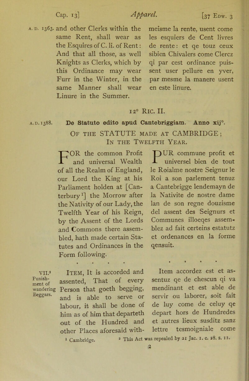 Cap. 13] Apparel. [37 Edw. 3 A.D. 1363. and other Clerks within the same Rent, shall wear as the Esquires of C. li. of Rent: And that all those, as well Knights as Clerks, which by this Ordinance may wear Furr in the Winter, in the same Manner shall wear Linure in the Summer. meisme la rente, usent come les esquiers de Cent livres de rente: et qe touz ceux sibien Chivalers come Clercz qi par cest ordinance puis- sent user pellure en yver, par mesme la manere usent en este linure. 12° RiC. II. A.D. 1388. De Statute edito apud Cantebriggiam. Anno xij°. Of the statute made at CAMBRIDGE; In the Twelfth Year. For the common Profit and universal Wealth of all the Realm of England, our Lord the King at his Parliament holden at [Can- terbury^] the Morrow after the Nativity of our Lady, the Twelfth Year of his Reign, by the Assent of the Lords and Commons there assem- bled, hath made certain Sta- tutes and Ordinances in the Form following. PUR commune profit et universel bien de tout le Roialme nostre Seignur le Roi a son parlement tenuz a Cantebrigge lendemayn de la Nativite de nostre dame Ian de son regne douzisme del assent des Seignurs et Communes illoeqes assem- blez ad fait certeins estatutz et ordenances en la forme qensuit. vii.» Item, It is accorded and assented. That of every wandering Person that goeth begging, and is able to serve or labour, it shall be done of him as of him that departeth out of the Hundred and other Places aforesaid with- Item accordez est et as- sentuz qe de chescun qi va mendinant et est able de servir ou laborer, soit fait de luy come de celuy qe depart hors de Hundredes et autres lieux susditz sanz lettre tesmoigniale come I Cambridge. ’ This Act was repealed by 21 Jac. i. c. s8. S. 11.