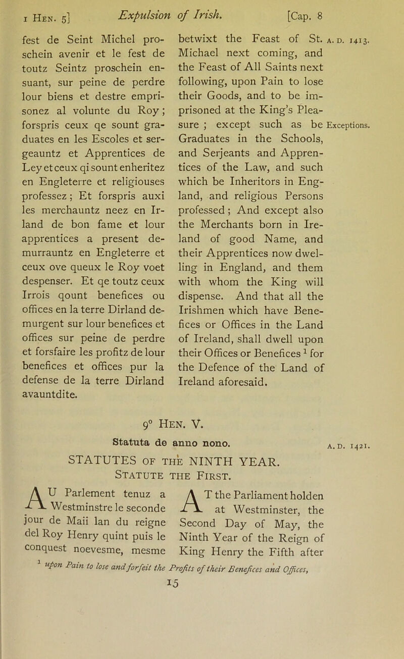 fest de Seint Michel pro- schein avenir et le fest de toutz Seintz proschein en- suant, sur peine de perdre lour biens et destre empri- sonez al volunte du Roy; forspris ceux qe sount gra- duates en les Escoles et sei*- geauntz et Apprentices de Ley et ceux qi sount enheritez en Engleterre et religiouses professez; Et forspris auxi les merchauntz neez en Ir- land de bon fame et lour apprentices a present de- murrauntz en Engleterre et ceux ove queux le Roy voet despenser. Et qe toutz ceux Irrois qount benefices ou offices en la terre Dirland de- murgent sur lour benefices et offices sur peine de perdre et forsfaire les profitz de lour benefices et offices pur la defense de la terre Dirland avauntdite. betwixt the Feast of St. a. d. 1413. Michael next coming, and the Feast of All Saints next following, upon Pain to lose their Goods, and to be im- prisoned at the King’s Plea- sure ; except such as be Exceptions. Graduates in the Schools, and Serjeants and Appren- tices of the Law, and such which be Inheritors in Eng- land, and religious Persons professed ; And except also the Merchants born in Ire- land of good Name, and their Apprentices now dwel- ling in England, and them with whom the King will dispense. And that all the Irishmen which have Bene- fices or Offices in the Land of Ireland, shall dwell upon their Offices or Benefices ^ for the Defence of the Land of Ireland aforesaid. 9° Hen. V. Statuta de anno nono. STATUTES OF THE NINTH YEAR. Statute the First. A U Parlement tenuz a A T the Parliament holden Westminstre le seconde at Westminster, the jour de Maii Ian du reigne Second Day of May, the del Roy Henry quint puis le Ninth Year of the Reign of conquest noevesme, mesme King Henry the Fifth after * iipon Pain to lose and forfeit the Profits of their Benefices and Offices,