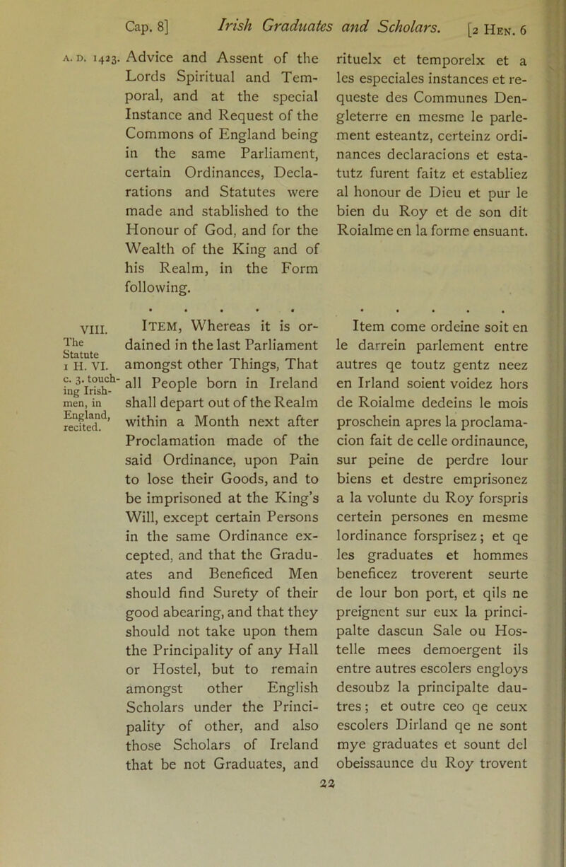 VIII. The Statute I H. VI. c. 3. touch- ing Irish- men, in England, recited. Cap. 8] Irish Graduates Advice and Assent of the Lords Spiritual and Tem- poral, and at the special Instance and Request of the Commons of England being in the same Parliament, certain Ordinances, Decla- rations and Statutes were made and stablished to the Honour of God, and for the Wealth of the King and of his Realm, in the Form following, • • • • • Item, Whereas it is or- dained in the last Parliament amongst other Things, That all People born in Ireland shall depart out of the Realm within a Month next after Proclamation made of the said Ordinance, upon Pain to lose their Goods, and to be imprisoned at the King’s Will, except certain Persons in the same Ordinance ex- cepted, and that the Gradu- ates and Beneficed Men should find Surety of their good abearing, and that they should not take upon them the Principality of any Hall or Hostel, but to remain amongst other English Scholars under the Princi- pality of other, and also those Scholars of Ireland that be not Graduates, and and Scholars. [2 Hen. 6 les espcciales instances et re- queste des Communes Den- gleterre en mesme le parle- ment esteantz, certeinz ordi- nances declaracions et esta- tutz furent faitz et establiez al honour de Dieu et pur le bien du Roy et de son dit Roialme en la forme ensuant. Item come ordeine soit en le darrein parlement entre autres qe toutz gentz neez en Irland soient voidez hors de Roialme dedeins le mois proschein apres la proclama- cion fait de celle ordinaunce, sur peine de perdre lour biens et destre emprisonez a la volunte du Roy forspris certein persones en mesme lordinance forsprisez; et qe les graduates et hommes beneficez troverent seurte de lour bon port, et qils ne preignent sur eux la princi- palte dascun Sale ou Hos- telle mees demoergent ils entre autres escolers engloys desoubz la principalte dau- tres; et outre ceo qe ceux escolers Dirland qe ne sont mye graduates et sount del obeissaunce du Roy trovent